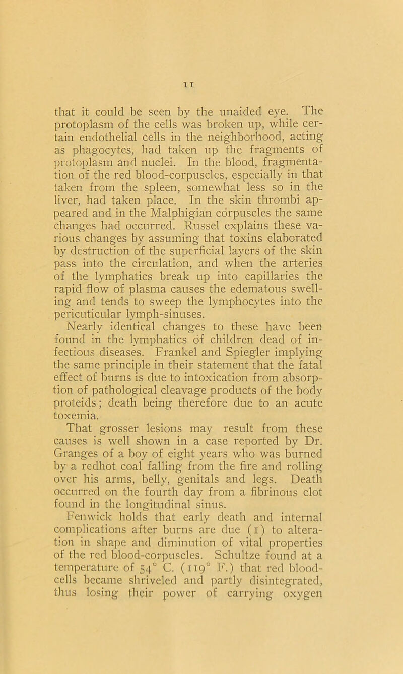 that it could be seen by the unaided eye. The protoplasm of the cells was broken up, while cer- tain endothelial cells in the neighborhood, acting as phagocytes, had taken up the fragments of protoplasm and nuclei. In the blood, fragmenta- tion of the red blood-corpuscles, especially in that taken from the spleen, somewhat less so in the liver, had taken place. In the skin thrombi ap- peared and in the Malphigian corpuscles the same changes had occurred. Russel explains these va- rious changes by assuming that toxins elaborated by destruction of the superficial layers of the skin pass into the circulation, and when the arteries of the lymphatics break up into capillaries the rapid flow of plasma causes the edematous swell- ing and tends to sweep the lymphocytes into the pericuticular lymph-sinuses. Nearly identical changes to these have been found in the lymphatics of children dead of in- fectious diseases. Frankel and Spiegler implying the same principle in their statement that the fatal effect of burns is due to intoxication from absorp- tion of pathological cleavage products of the body proteids; death being therefore due to an acute toxemia. That grosser lesions may result from these causes is well shown in a case reported by Dr. Granges of a boy of eight years who was burned by a redhot coal falling from the fire and rolling over his arms, belly, genitals and legs. Death occurred on the fourth day from a fibrinous clot found in the longitudinal sinus. Fenwick holds that early death and internal complications after burns are due (i) to altera- tion in shape and diminution of vital properties of the red blood-corpuscles. Schultze found at a temperature of 54° C. (1190 F.) that red blood- cells became shriveled and partly disintegrated, thus losing their power of carrying oxygen