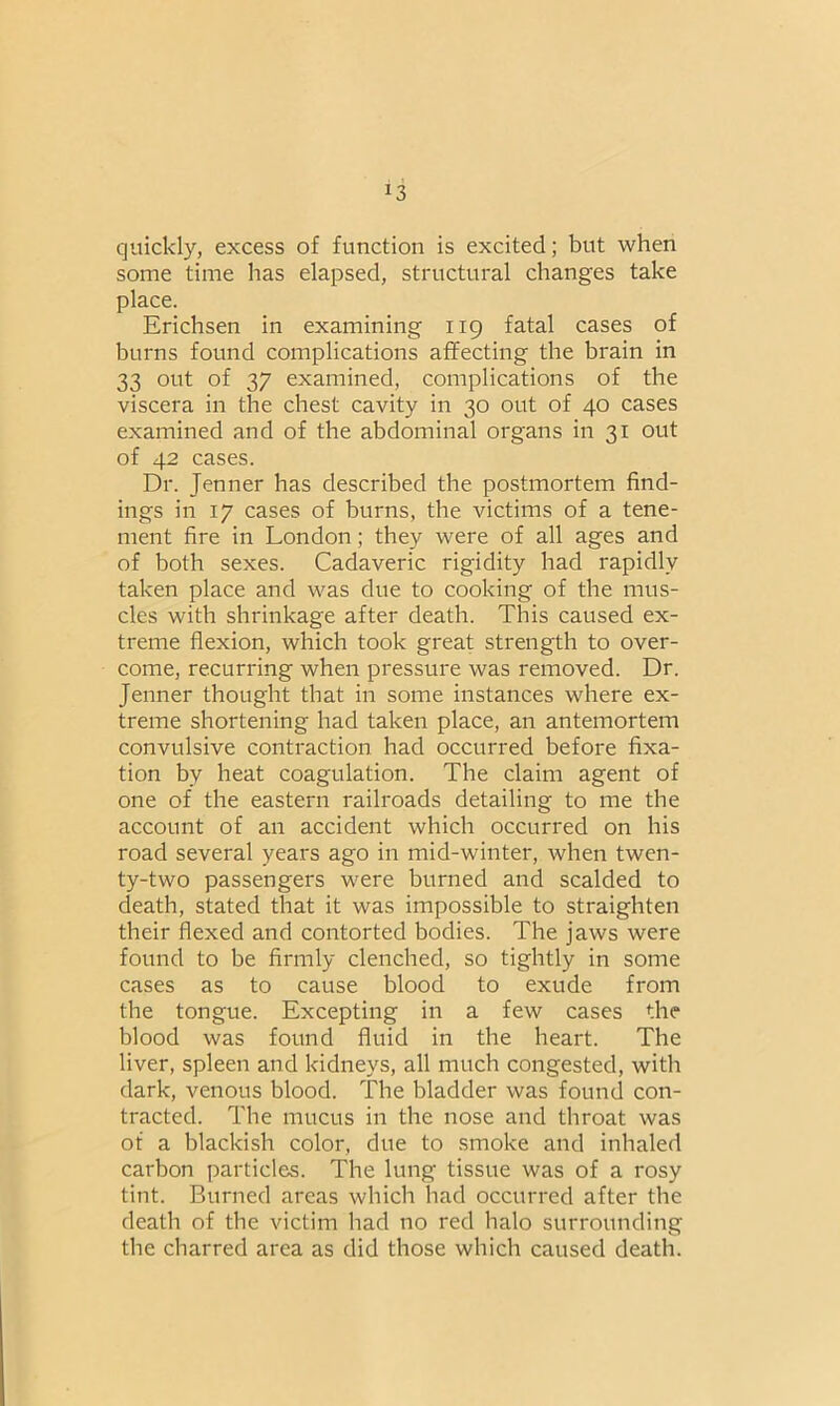 quickly, excess of function is excited; but when some time has elapsed, structural changes take place. Erichsen in examining 119 fatal cases of burns found complications affecting the brain in 33 out of 37 examined, complications of the viscera in the chest cavity in 30 out of 40 cases examined and of the abdominal organs in 31 out of 42 cases. Dr. Jenner has described the postmortem find- ings in 17 cases of burns, the victims of a tene- ment fire in London; they were of all ages and of both sexes. Cadaveric rigidity had rapidly taken place and was due to cooking of the mus- cles with shrinkage after death. This caused ex- treme flexion, which took great strength to over- come, recurring when pressure was removed. Dr. Jenner thought that in some instances where ex- treme shortening had taken place, an antemortem convulsive contraction had occurred before fixa- tion bv heat coagulation. The claim agent of one of the eastern railroads detailing to me the account of an accident which occurred on his road several years ago in mid-winter, when twen- ty-two passengers were burned and scalded to death, stated that it was impossible to straighten their flexed and contorted bodies. The jaws were found to be firmly clenched, so tightly in some cases as to cause blood to exude from tbe tongue. Excepting in a few cases the blood was found fluid in tbe heart. The liver, spleen and kidneys, all much congested, with dark, venous blood. The bladder was found con- tracted. Tbe mucus in the nose and throat was of a blackish color, due to smoke and inhaled carbon particles. The lung tissue was of a rosy tint. Burned areas which had occurred after the death of the victim had no red halo surrounding the charred area as did those which caused death.