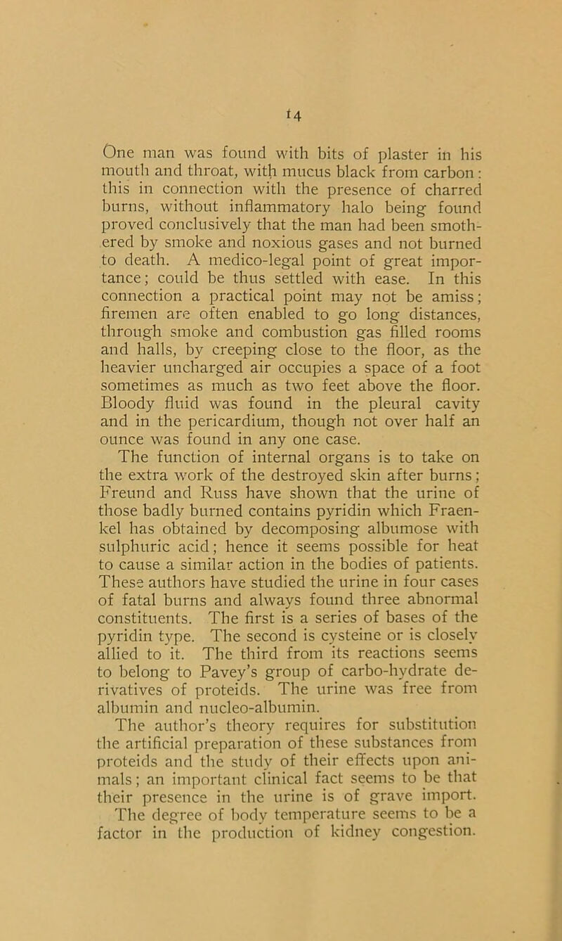 *4 One man was found with bits of plaster in his mouth and throat, with mucus black from carbon : this in connection with the presence of charred burns, without inflammatory halo being found proved conclusively that the man had been smoth- ered by smoke and noxious gases and not burned to death. A medico-legal point of great impor- tance; could be thus settled with ease. In this connection a practical point may not be amiss; firemen are often enabled to go long distances, through smoke and combustion gas filled rooms and halls, by creeping close to the floor, as the heavier uncharged air occupies a space of a foot sometimes as much as two feet above the floor. Bloody fluid was found in the pleural cavity and in the pericardium, though not over half an ounce was found in any one case. The function of internal organs is to take on the extra work of the destroyed skin after burns; Freund and Russ have shown that the urine of those badly burned contains pyridin which Fraen- kel has obtained by decomposing albumose with sulphuric acid; hence it seems possible for heat to cause a similar action in the bodies of patients. These authors have studied the urine in four cases of fatal burns and always found three abnormal constituents. The first is a series of bases of the pyridin type. The second is cysteine or is closely allied to it. The third from its reactions seems to belong to Pavey’s group of carbo-hydrate de- rivatives of proteids. The urine was free from albumin and nucleo-albumin. The author’s theory requires for substitution the artificial preparation of these substances from proteids and the study of their effects upon ani- mals ; an important clinical fact seems to be that their presence in the urine is of grave import. The degree of body temperature seems to be a factor in the production of kidney congestion.