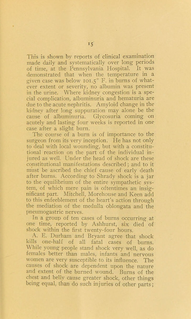 This is shown by reports of clinical examination made daily and systematically over long periods of time, at the Pennsylvania Plospital. It was demonstrated that when the temperature in a given case was below 101.5° F. in burns of what- ever extent or severity, no albumin was present in the urine. Where kidney congestion is a spe- cial complication, albuminuria and hematuria are due to the acute nephritis. Amyloid change in the kidney after long suppuration may alone be the cause of albuminuria. Glycosuria coming on acutely and lasting four weeks is reported in one case after a slight burn. The course of a burn is of importance to the surgeon from its very inception. He has not only to deal with local wounding, but with a constitu- tional reaction on the part of the individual in- jured as well. Under the head of shock are these constitutional manifestations described; and to it must be ascribed the chief cause of early death after burns. According to Shrady shock is a jar to the equilibrium of the entire sympathetic sys- tem, of which mere pain is oftentimes an insig- nificant part. Mitchell, Morehouse and Keen add to this enfeeblement of the heart’s action through the mediation of the medulla oblongata and the pneumogastric nerves. In a group of ten cases of burns occurring at one time, reported by Ashhurst, six died of shock within the first twenty-four hours. A. E. Durham and Bryant agree that shock kills one-half of all fatal cases of burns. While young people stand shock very well, as do females better than males, infants and nervous women are very susceptible to its influence. The causes of shock are dependent upon the nature and extent of the burned wound. Burns of the chest and belly cause greater shock, other things being equal, than do such injuries of other parts;