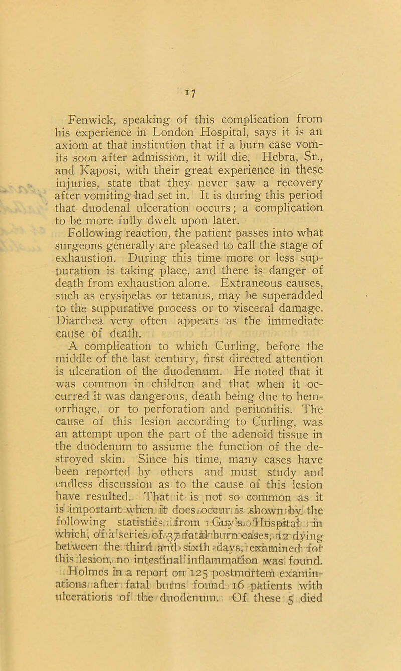 Fenwick, speaking of this complication from his experience in London Hospital, says it is an axiom at that institution that if a burn case vom- its soon after admission, it will die. Hebra, Sr., and Kaposi, with their great experience in these injuries, state that they never saw a recovery after vomiting had set in. It is during this period that duodenal ulceration occurs; a complication to be more fully dwelt upon later. Following reaction, the patient passes into what surgeons generally are pleased to call the stage of exhaustion. During this time more or less sup- puration is taking place, and there is danger of death from exhaustion alone. Extraneous causes, such as erysipelas or tetanus, may be superadded to the suppurative process or to visceral damage. Diarrhea very often appears as the immediate cause of death. A complication to which Curling, before the middle of the last century, first directed attention is ulceration of the duodenum. He noted that it was common in children and that when it oc- curred it was dangerous, death being due to hem- orrhage, or to perforation and peritonitis. The cause of this lesion according to Curling, was an attempt upon the part of the adenoid tissue in the duodenum to assume the function of the de- stroyed skin. Since his time, many cases have been reported by others and must study and endless discussion as to the cause of this lesion have resulted. That it- is not so common as it is important when .it doessocfour; is .shown;by,'the following statistiesnifrom i.GuyWj Hospital in which, o'f'a^eriesmf ^^rfatalfbuTn'caiSes, a2 dying between the third amLsixth days, examined -for this lesion, no intestinal inflammation was found. Holmes in a report on 125 postmortem examin- ations after fatal burns found 16 patients with ulcerations of the duodenum. Of these 5 died