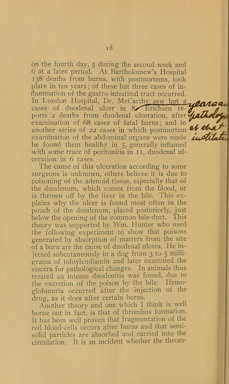 on the fourth clay, 5 during the second week and 6 at a later period. At Bartholomew’s Hospital 138 deaths from burns, with postmortems, took place in ten years; of these but three cases of in- flammation of the gastro-intestinal tract occurred. In London Ilospital, Dr. McCarthy saw but 2 cases of duodenal ulcer in 8/^^Erichsen re- ports 2 deaths from duodenal ulceration, after examination of 68 cases of fatal burns; and in another series of 22 cases in which postmortem examination of the abdominal organs were made he found them healthy in 5, generally inflamed with some trace of peritonitis in 11, duodenal ul- ceration in 6 cases. The cause of this ulceration according to some surgeons is unknown, others believe it is due to poisoning of the adenoid tissue, especially that of the duodenum, which comes from the blood, or is thrown off by the liver in the bile. This ex- plains why the ulcer is found most often in the pouch of the duodenum, placed posteriorly, just below the opening of the common bile-duct. This theory was supported by Wm. Hunter who used the following experiment to show that poisons generated by absorption of matters from the site of a burn are the cause of duodenal ulcers. He in- jected subcutaneously in a dog from 3 to 5 milli- grams of toluylendiamin and later examined the viscera for pathological changes. In animals thus treated an intense duodenitis was found, due to the excretion of the poison by the bile. Hemo- globinuria occurred after the injection of the drug, as it does after certain burns. Another theory and one which I think is well borne out in fact, is that of thrombus formation. It has been well proven that fragmentation of the red blood-cells occurs after burns and that semi- solid particles are absorbed and carried into the circulation. It is an incident whether the throm- CU u&a/ie &{•