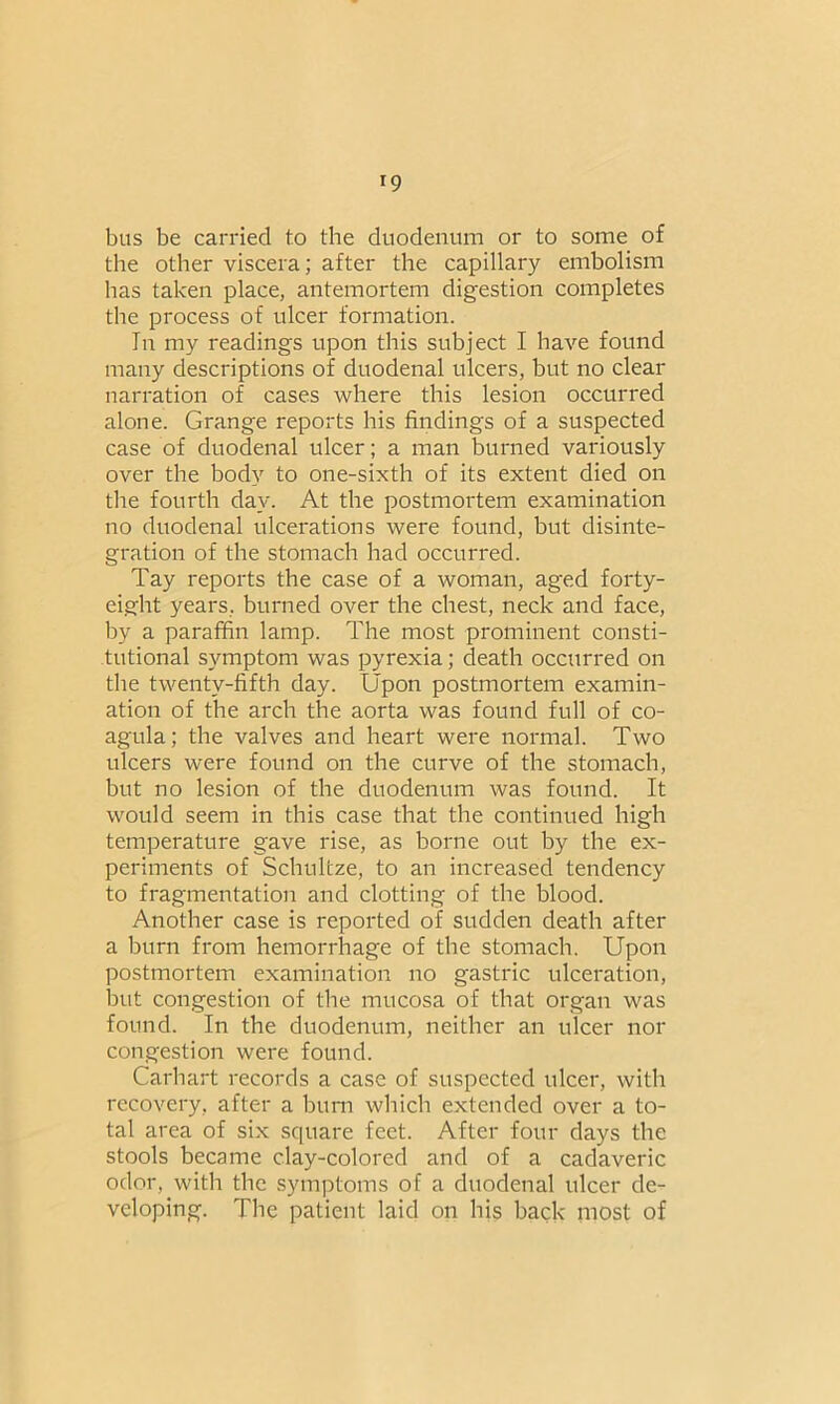 r9 bus be carried to the duodenum or to some of the other viscera; after the capillary embolism has taken place, antemortem digestion completes the process of ulcer formation. In my readings upon this subject I have found many descriptions of duodenal ulcers, but no clear narration of cases where this lesion occurred alone. Grange reports his findings of a suspected case of duodenal ulcer; a man burned variously over the body to one-sixth of its extent died on the fourth day. At the postmortem examination no duodenal ulcerations were found, but disinte- gration of the stomach had occurred. Tay reports the case of a woman, aged forty- eight years, burned over the chest, neck and face, by a paraffin lamp. The most prominent consti- tutional symptom was pyrexia; death occurred on the twenty-fifth day. Upon postmortem examin- ation of the arch the aorta was found full of co- agula; the valves and heart were normal. Two ulcers were found on the curve of the stomach, but no lesion of the duodenum was found. It would seem in this case that the continued high temperature gave rise, as borne out by the ex- periments of Schultze, to an increased tendency to fragmentation and clotting of the blood. Another case is reported of sudden death after a burn from hemorrhage of the stomach. Upon postmortem examination no gastric ulceration, but congestion of the mucosa of that organ was found. In the duodenum, neither an ulcer nor congestion were found. Carhart records a case of suspected ulcer, with recovery, after a bum which extended over a to- tal area of six square feet. After four days the stools became clay-colored and of a cadaveric odor, with the symptoms of a duodenal ulcer de- veloping. The patient laid on his back most of