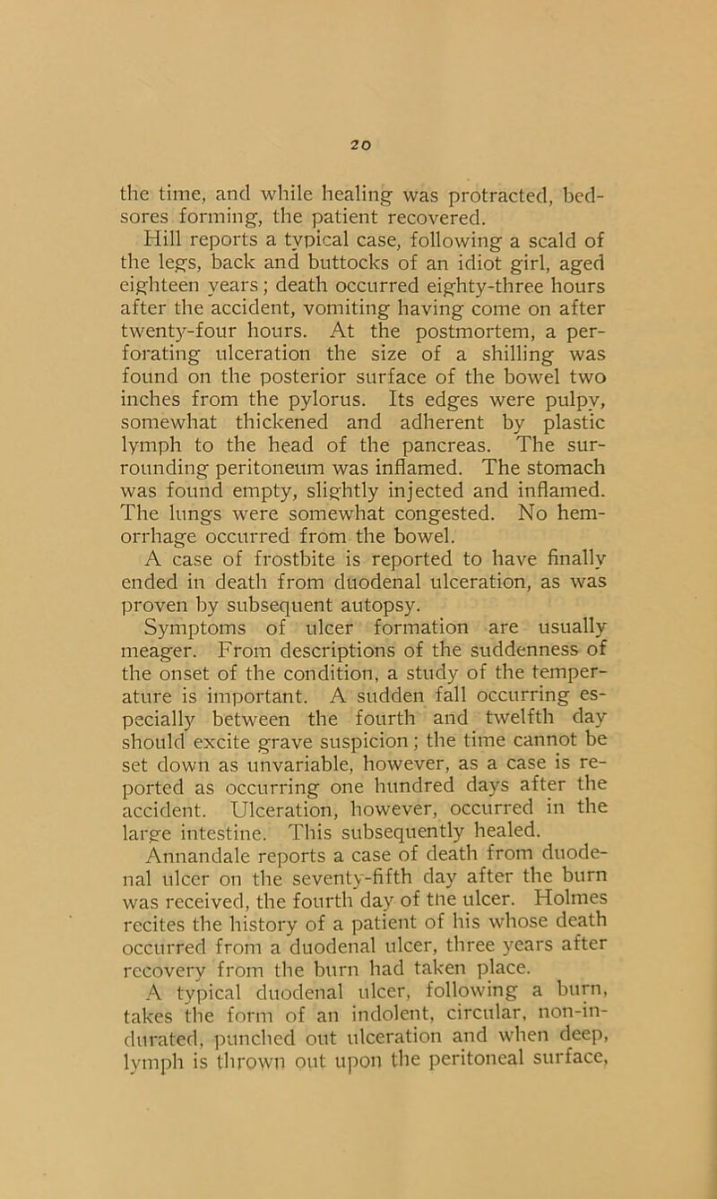 the time, and while healing was protracted, bed- sores forming, the patient recovered. Hill reports a typical case, following a scald of the legs, back and buttocks of an idiot girl, aged eighteen years; death occurred eighty-three hours after the accident, vomiting having come on after twenty-four hours. At the postmortem, a per- forating ulceration the size of a shilling was found on the posterior surface of the bowel two inches from the pylorus. Its edges were pulpy, somewhat thickened and adherent by plastic lymph to the head of the pancreas. The sur- rounding peritoneum was inflamed. The stomach was found empty, slightly injected and inflamed. The lungs were somewhat congested. No hem- orrhage occurred from the bowel. A case of frostbite is reported to have finally ended in death from duodenal ulceration, as was proven by subsequent autopsy. Symptoms of ulcer formation are usually meager. From descriptions of the suddenness of the onset of the condition, a study of the temper- ature is important. A sudden fall occurring es- pecially between the fourth and twelfth day should excite grave suspicion; the time cannot be set down as unvariable, however, as a case is re- ported as occurring one hundred days after the accident. Ulceration, however, occurred in the large intestine. This subsequently healed. Annandale reports a case of death from duode- nal ulcer on the seventy-fifth day after the burn was received, the fourth day of tne ulcer. Holmes recites the history of a patient of his whose death occurred from a duodenal ulcer, three years after recovery from the burn had taken place. A typical duodenal ulcer, following a burn, takes the form of an indolent, circular, non-in- durated, punched out ulceration and when deep, lymph is thrown out upon the peritoneal surface,