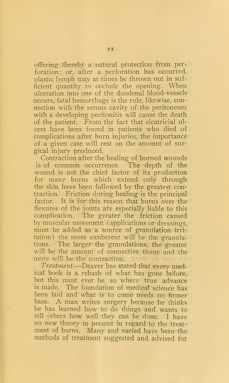 offering thereby a natural protection from per- foration ; or, after a perforation has occurred, plastic lymph may at times be thrown out in suf- ficient quantity to occlude the opening. When ulceration into one of the duodenal blood-vessels occurs/fatal hemorrhage is the rule, likewise, con- nection with the serous cavity of the peritoneum with a developing peritonitis will cause the death of the patient. From the fact that cicatricial ul- cers have been found in patients who died of complications after burn injuries, the importance of a given case will rest on the amount of sur- gical injury produced. Contraction after the healing of burned wounds is of common occurrence. The depth of the wound is not the chief factor of its production for many burns which extend only through the skin have been followed by the greatest con- traction. Friction during healing is the principal factor. It is for this reason that burns over the flexures of the joints are especially liable to this complication. The greater the friction caused by muscular movement (applications or dressings, must be added as a source of granulation irri- tation) the more exuberent will be the granula- tions. The larger the granulations, the greater will be the amount of connective tissue and the more will be the contraction. Treatment.—Deaver has stated that every med- ical book is a rehash of what has gone before, but this must ever be so where true advance is made. The foundation of medical science has been laid and what is to come needs no firmer base. A man writes surgery because he thinks he has learned how to do things and wants to tell others how well they can be done. I have no new theory to present in regard to the treat- ment of burns. Many and varied have been the methods of treatment suggested and advised for