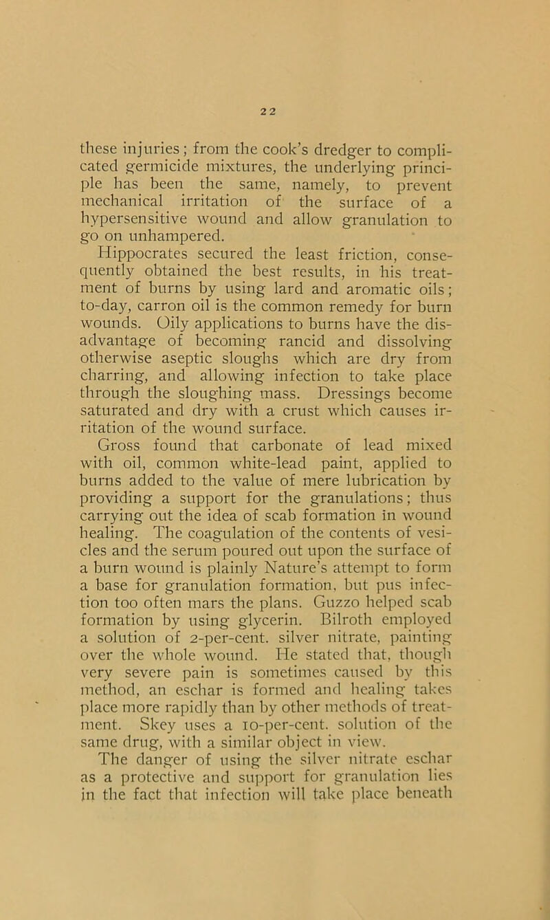 these injuries; from the cook’s dredger to compli- cated germicide mixtures, the underlying princi- ple has been the same, namely, to prevent mechanical irritation of the surface of a hypersensitive wound and allow granulation to go on unhampered. Hippocrates secured the least friction, conse- quently obtained the best results, in his treat- ment of burns by using lard and aromatic oils; to-day, carron oil is tbe common remedy for burn wounds. Oily applications to burns have the dis- advantage of becoming rancid and dissolving otherwise aseptic sloughs which are dry from charring, and allowing infection to take place through the sloughing mass. Dressings become saturated and dry with a crust which causes ir- ritation of the wound surface. Gross found that carbonate of lead mixed with oil, common white-lead paint, applied to burns added to the value of mere lubrication by providing a support for the granulations; thus carrying out the idea of scab formation in wound healing. The coagulation of the contents of vesi- cles and the serum poured out upon the surface of a burn wound is plainly Nature’s attempt to form a base for granulation formation, but pus infec- tion too often mars the plans. Guzzo helped scab formation by using glycerin. Bilroth employed a solution of 2-per-cent, silver nitrate, painting over the whole wound. He stated that, though very severe pain is sometimes caused by this method, an eschar is formed and healing takes place more rapidly than by other methods of treat- ment. Skey uses a io-per-cent. solution of the same drug, with a similar object in view. The danger of using the silver nitrate eschar as a protective and support for granulation lies in the fact that infection will take place beneath