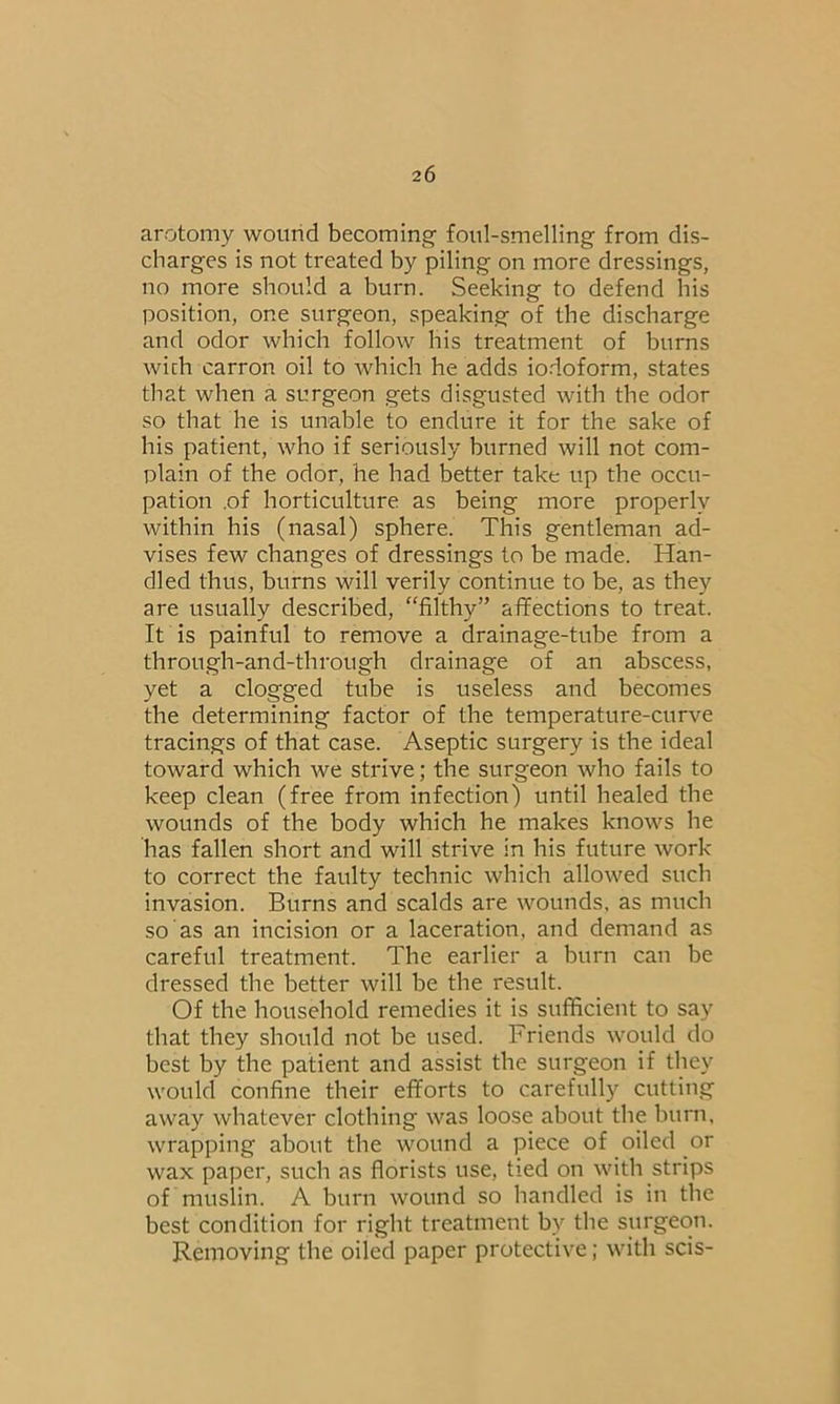 arotomy wound becoming foul-smelling from dis- charges is not treated by piling on more dressings, no more should a burn. Seeking to defend his position, one surgeon, speaking of the discharge and odor which follow his treatment of burns with carron oil to which he adds iodoform, states that when a surgeon gets disgusted with the odor so that he is unable to endure it for the sake of his patient, who if seriously burned will not com- plain of the odor, he had better take up the occu- pation .of horticulture as being more properly within his (nasal) sphere. This gentleman ad- vises few changes of dressings to be made. Han- dled thus, burns will verily continue to be, as they are usually described, “filthy” affections to treat. It is painful to remove a drainage-tube from a through-and-through drainage of an abscess, yet a clogged tube is useless and becomes the determining factor of the temperature-curve tracings of that case. Aseptic surgery is the ideal toward which we strive; the surgeon who fails to keep clean (free from infection) until healed the wounds of the body which he makes knows he has fallen short and will strive in his future work to correct the faulty technic which allowed such invasion. Burns and scalds are wounds, as much so as an incision or a laceration, and demand as careful treatment. The earlier a burn can be dressed the better will be the result. Of the household remedies it is sufficient to say that they should not be used. Friends would do best by the patient and assist the surgeon if they would confine their efforts to carefully cutting away whatever clothing was loose about the burn, wrapping about the wound a piece of oiled or wax paper, such as florists use, tied on with strips of muslin. A burn wound so handled is in the best condition for right treatment by the surgeon. Removing the oiled paper protective; with scis-