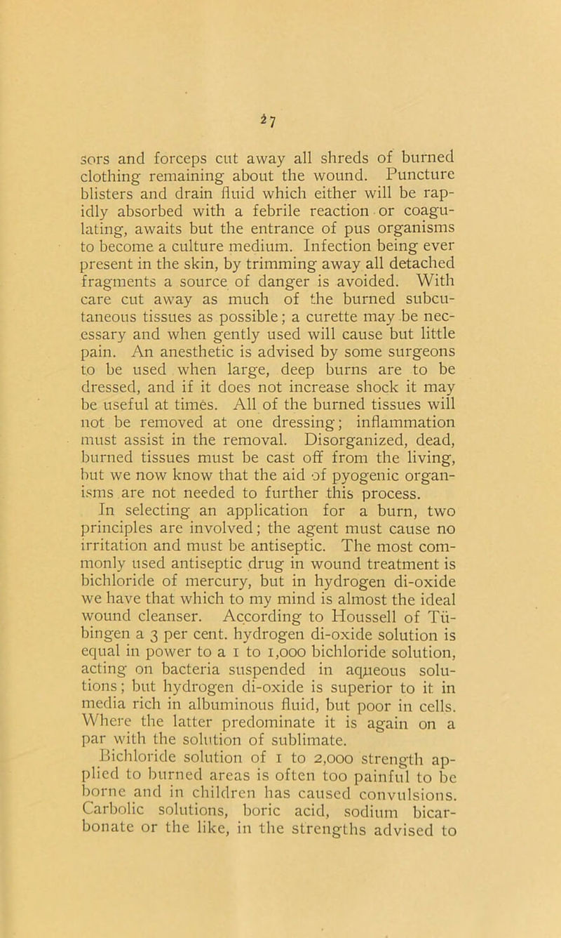 *7 sors and forceps cut away all shreds of burned clothing remaining about the wound. Puncture blisters and drain fluid which either will be rap- idly absorbed with a febrile reaction or coagu- lating, awaits but the entrance of pus organisms to become a culture medium. Infection being ever present in the skin, by trimming away all detached fragments a source of danger is avoided. With care cut away as much of the burned subcu- taneous tissues as possible; a curette may be nec- essary and when gently used will cause but little pain. An anesthetic is advised by some surgeons to be used when large, deep burns are to be dressed, and if it does not increase shock it may be useful at times. All of the burned tissues will not be removed at one dressing; inflammation must assist in the removal. Disorganized, dead, burned tissues must be cast off from the living, but we now know that the aid of pyogenic organ- isms are not needed to further this process. In selecting an application for a burn, two principles are involved; the agent must cause no irritation and must be antiseptic. The most com- monly used antiseptic drug in wound treatment is bichloride of mercury, but in hydrogen di-oxide we have that which to my mind is almost the ideal wound cleanser. According to Houssell of Tu- bingen a 3 per cent, hydrogen di-oxide solution is equal in power to a I to 1,000 bichloride solution, acting on bacteria suspended in aqjueous solu- tions; but hydrogen di-oxide is superior to it in media rich in albuminous fluid, but poor in cells. Where the latter predominate it is again on a par with the solution of sublimate. Bichloride solution of i to 2,000 strength ap- plied to burned areas is often too painful to be borne and in children has caused convulsions. Carbolic solutions, boric acid, sodium bicar- bonate or the like, in the strengths advised to