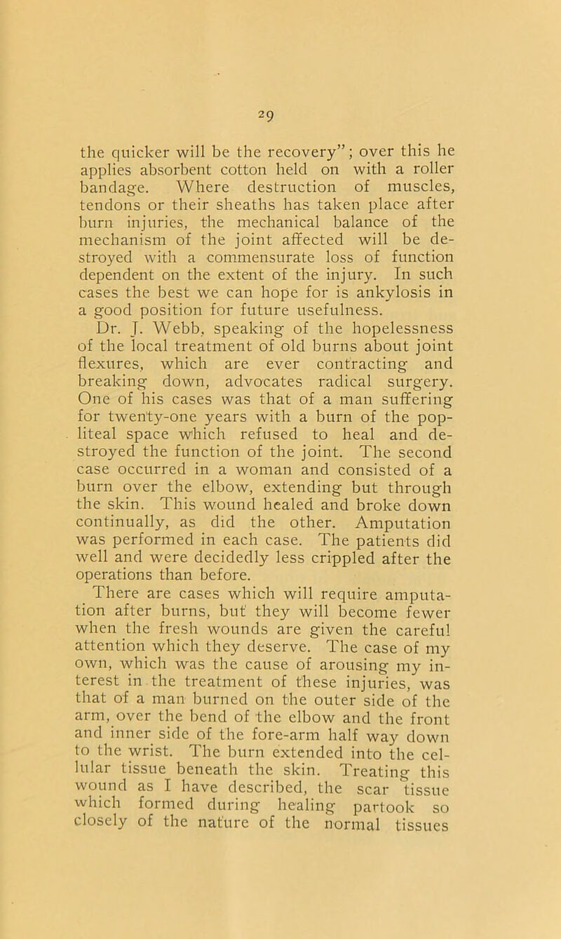 the quicker will be the recovery”; over this he applies absorbent cotton held on with a roller bandage. Where destruction of muscles, tendons or their sheaths has taken place after burn injuries, the mechanical balance of the mechanism of the joint affected will be de- stroyed with a commensurate loss of function dependent on the extent of the injury. In such cases the best we can hope for is ankylosis in a good position for future usefulness. Dr. J. Webb, speaking of the hopelessness of the local treatment of old burns about joint flexures, which are ever contracting and breaking down, advocates radical surgery. One of his cases was that of a man suffering for twenty-one years with a burn of the pop- liteal space which refused to heal and de- stroyed the function of the joint. The second case occurred in a woman and consisted of a burn over the elbow, extending but through the skin. This wound healed and broke down continually, as did the other. Amputation was performed in each case. The patients did well and were decidedly less crippled after the operations than before. There are cases which will require amputa- tion after burns, but' they will become fewer when the fresh wounds are given the careful attention which they deserve. The case of my own, which was the cause of arousing my in- terest in the treatment of these injuries, was that of a man burned on the outer side of the arm, over the bend of the elbow and the front and inner side of the fore-arm half way down to the wrist. The burn extended into the cel- lular tissue beneath the skin. Treating this wound as I have described, the scar tissue which formed during healing partook so closely of the nature of the normal tissues