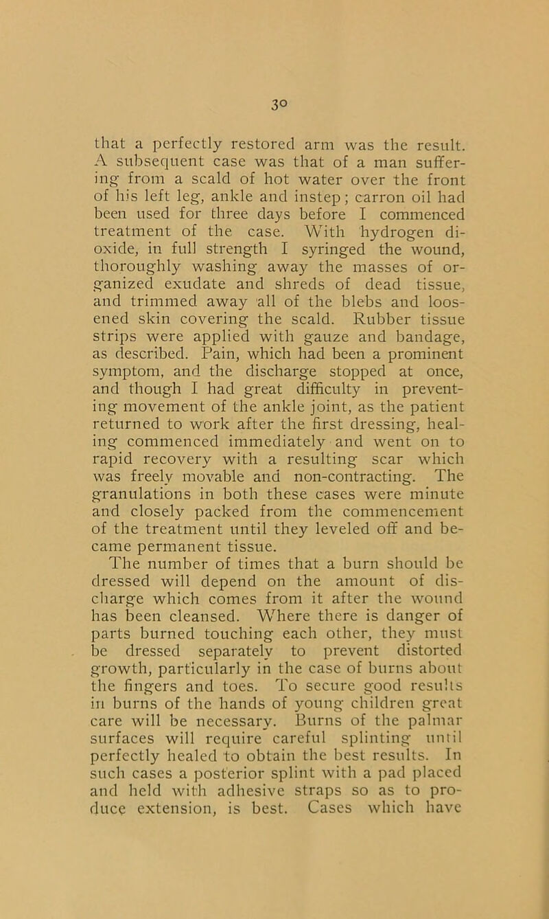 3° that a perfectly restored arm was the result. A subsequent case was that of a man suffer- ing from a scald of hot water over the front of his left leg, ankle and instep; carron oil had been used for three days before I commenced treatment of the case. With hydrogen di- oxide, in full strength I syringed the wound, thoroughly washing away the masses of or- ganized exudate and shreds of dead tissue, and trimmed away all of the blebs and loos- ened skin covering the scald. Rubber tissue strips were applied with gauze and bandage, as described. Pain, which had been a prominent symptom, and the discharge stopped at once, and though I had great difficulty in prevent- ing movement of the ankle joint, as the patient returned to work after the first dressing, heal- ing commenced immediately and went on to rapid recovery with a resulting scar which was freely movable and non-contracting. The granulations in both these cases were minute and closely packed from the commencement of the treatment until they leveled off and be- came permanent tissue. The number of times that a burn should be dressed will depend on the amount of dis- charge which comes from it after the wound has been cleansed. Where there is danger of parts burned touching each other, they must be dressed separately to prevent distorted growth, particularly in the case of burns about the fingers and toes. To secure good results in burns of the hands of young children great care will be necessary. Burns of the palmar surfaces will require careful splinting until perfectly healed to obtain the best results. In such cases a posterior splint with a pad placed and held with adhesive straps so as to pro- duce extension, is best. Cases which have