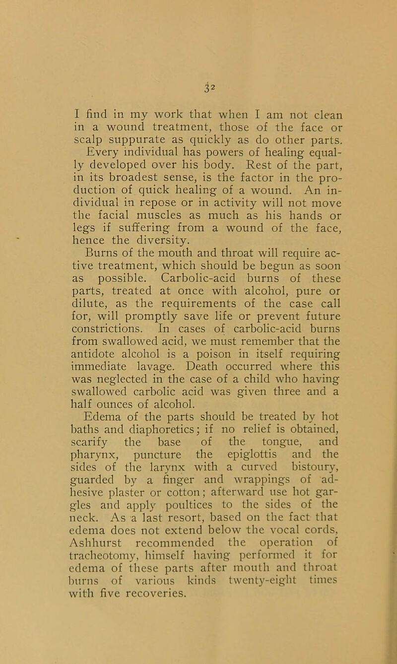 I find in my work that when I am not clean in a wound treatment, those of the face or scalp suppurate as quickly as do other parts. Every individual has powers of healing equal- ly developed over his body. Rest of the part, in its broadest sense, is the factor in the pro- duction of quick healing of a wound. An in- dividual in repose or in activity will not move the facial muscles as much as his hands or legs if suffering from a wound of the face, hence the diversity. Burns of the mouth and throat will require ac- tive treatment, which should be begun as soon as possible. Carbolic-acid burns of these parts, treated at once with alcohol, pure or dilute, as the requirements of the case call for, will promptly save life or prevent future constrictions. In cases of carbolic-acid burns from swallowed acid, we must remember that the antidote alcohol is a poison in itself requiring immediate lavage. Death occurred where this was neglected in the case of a child who having swallowed carbolic acid was given three and a half ounces of alcohol. Edema of the parts should be treated by hot baths and diaphoretics; if no relief is obtained, scarify the base of the tongue, and pharynx, puncture the epiglottis and the sides of the larynx with a curved bistoury, guarded by a finger and wrappings of ad- hesive plaster or cotton; afterward use hot gar- gles and apply poultices to the sides of the neck. As a last resort, based on the fact that edema does not extend below the vocal cords, Ashhurst recommended the operation of tracheotomy, himself having performed it for edema of these parts after mouth and throat burns of various kinds twenty-eight times with five recoveries.