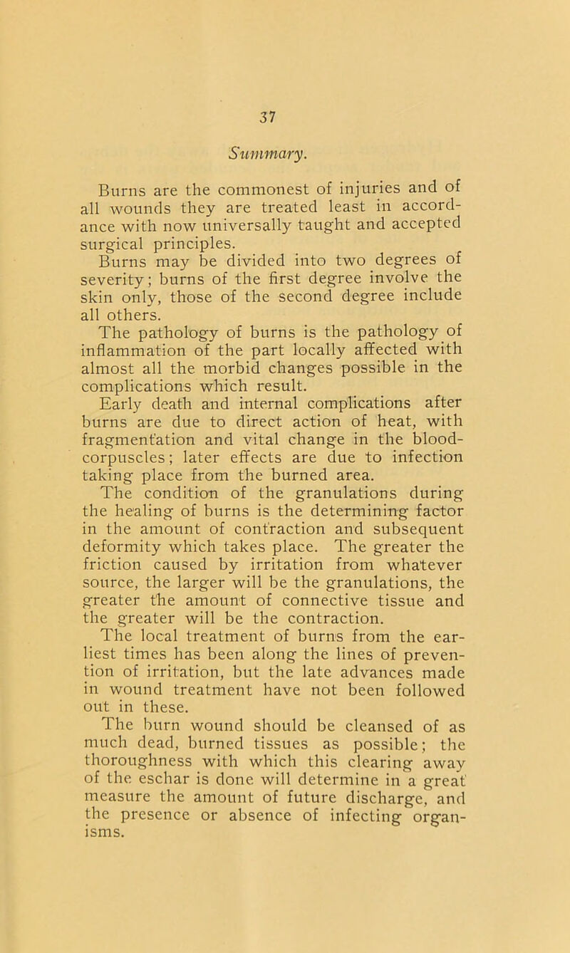 Summary. Burns are the commonest of injuries and of all wounds they are treated least in accord- ance with now universally taught and accepted surgical principles. Burns may be divided into two degrees of severity; burns of the first degree involve the skin only, those of the second degree include all others. The pathology of burns is the pathology of inflammation of the part locally affected with almost all the morbid changes possible in the complications which result. Early death and internal complications after burns are due to direct action of heat, with fragmentation and vital change in the blood- corpuscles ; later effects are due to infection taking place from the burned area. The condition of the granulations during the healing of burns is the determining factor in the amount of contraction and subsequent deformity which takes place. The greater the friction caused by irritation from whatever source, the larger will be the granulations, the greater the amount of connective tissue and the greater will be the contraction. The local treatment of burns from the ear- liest times has been along the lines of preven- tion of irritation, but the late advances made in wound treatment have not been followed out in these. The burn wound should be cleansed of as much dead, burned tissues as possible; the thoroughness with which this clearing away of the eschar is done will determine in a great measure the amount of future discharge, and the presence or absence of infecting organ- isms.