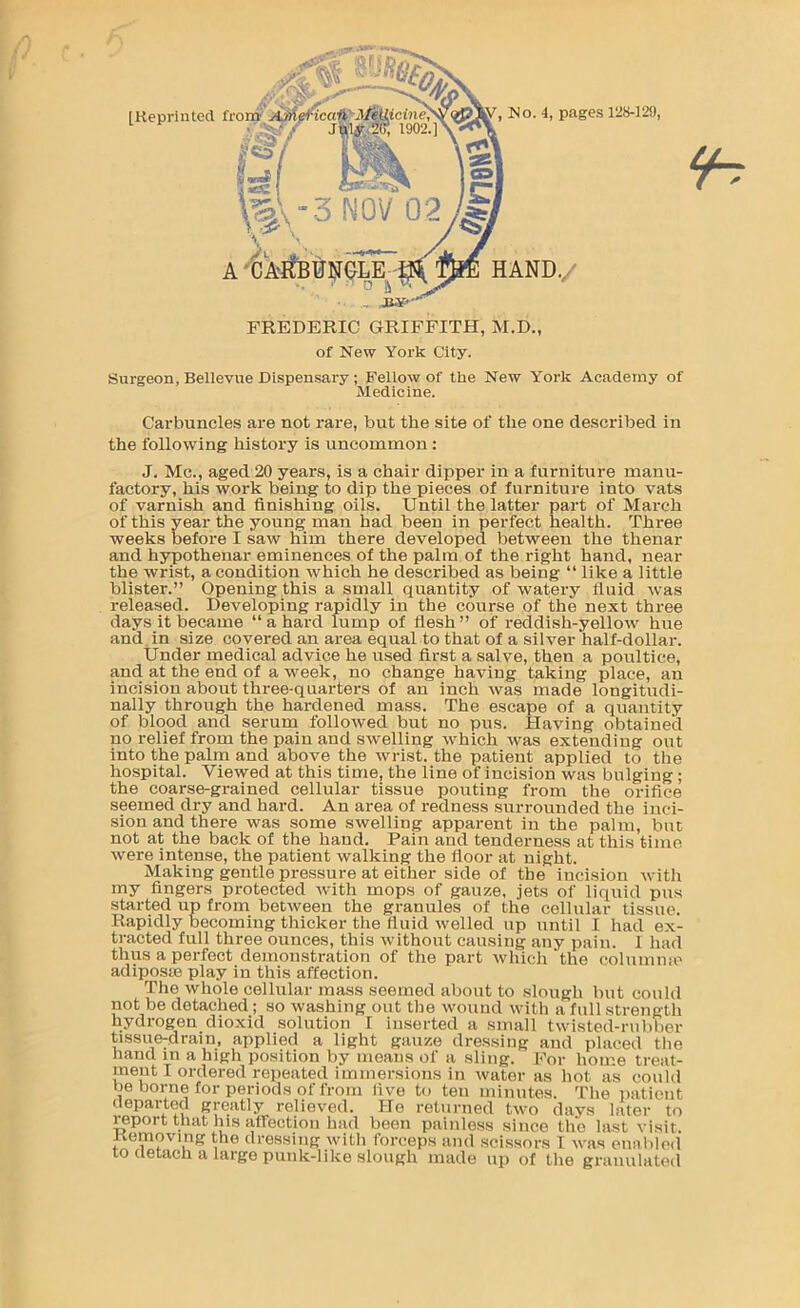 [Reprinted HAND.,. , Mo. 4, pages 128-129, FREDERIC GRIFFITH, M.D., of New York City. Surgeon, Bellevue Dispensary; Fellow of the New York Academy of Medicine. Carbuncles are not rai-e, but the site of the one described in the following history is uncommon : J. Me., aged 20 years, is a chair dipper in a furniture manu- factory, his work being to dip the pieces of furniture into vats of varnish and finishing oils. Until the latter part of March of this year the young man had been in perfect health. Three weeks before I saw him there developed between the thenar and hs^othenar eminences of the palm of the right hand, near the wrist, a condition which he described as being “ like a little blister.” Opening this a small quantity of watery fluid was released. Developing rapidly in the course of the next three days it became “ a hard lump of flesh ” of reddish-yellow hue and. in size covered an area equal to that of a silver half-dollar. Under medical advice he used first a salve, then a poultice, and at the end of a week, no change having taking place, an incision about three-quarters of an inch was made longitudi- nally through the hardened mass. The escape of a quantity of blood and serum followed but no pus. Having obtained no relief from the pain and swelling which was extending out into the palm and above the wrist, the patient applied to the hospital. Viewed at this time, the line of incision was bulging; the coarse-grained cellular tissue pouting from the orifice seemed dry and hard. An area of redness surrounded the inci- sion and there was some swelling apparent in the palm, but not at the back of the hand. Pain and tenderness at this time were intense, the patient walking the floor at night. Making gentle pressure at either side of the incision with my fingers protected with mops of gauze, jets of liquid pits started up from between the granules of the cellular tissue. Rapidly becoming thicker the fluid welled up until I had ex- tracted full three ounces, this without causing any pain. 1 had thus a perfect demonstration of the part which the colunniie adiposse play in this affection. The whole cellular mass seemed about to sloitgh but could not be detached; so washing out the wound with a full strength hydrogen dioxid solution I inserted a small twisted-rnbber tissue^drain, applied a light gauze dressing and placed the hand in a high position by means of a sling. For home treat- ment I ordered repeated immersions in water as hot as could be borne lor periods of from five to ten minutes. The patient departed greatly relieved. He returned two days later to report that Ins affection had been painless since the last visit. Kemoving the dressing with forceps and scissors I was enalilod to detach a large punk-like slough made up of the granulated