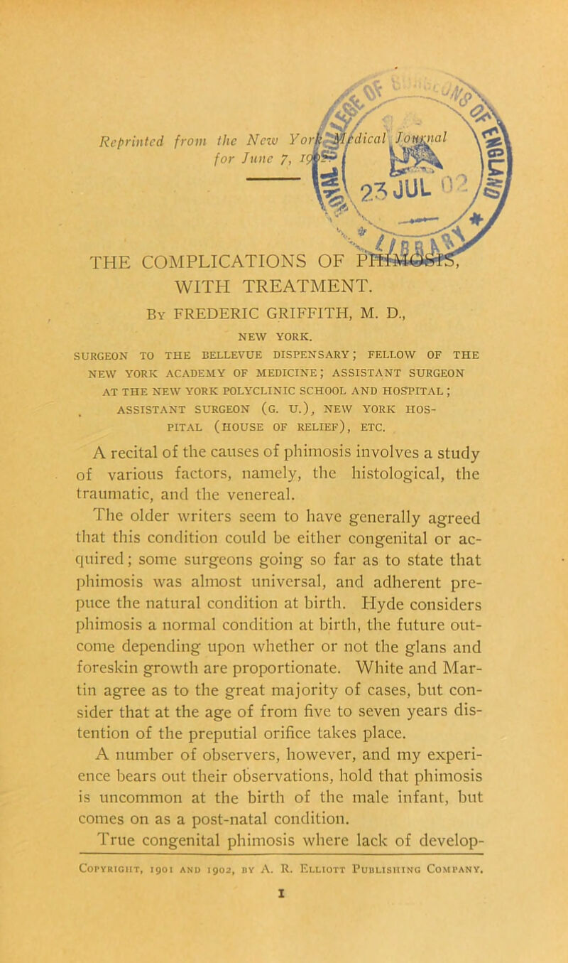 By FREDERIC GRIEFITH, M. D, NEW YORK. SURGEON TO THE BELLEVUE DISPENSARY; FELLOW OF THE NEW YORK ACADEMY OF MEDICINE; ASSISTANT SURGEON AT THE NEW YORK POLYCLINIC SCHOOL AND HOSPITAL ; ASSISTANT SURGEON (G. U.), NEW YORK HOS- PITAL (house of relief), etc. A recital of the causes of phimosis involves a study of various factors, namely, the histological, the traumatic, and the venereal. The older writers seem to have generally agreed that this condition could be either congenital or ac- quired ; some surgeons going so far as to state that phimosis was almost universal, and adherent pre- puce the natural condition at birth. Hyde considers phimosis a normal condition at birth, the future out- come depending upon whether or not the glans and foreskin growth are proportionate. White and Mar- tin agree as to the great majority of cases, but con- sider that at the age of from five to seven years dis- tention of the preputial orifice takes place. A number of observers, however, and my experi- ence liears out their observations, hold that phimosis is uncommon at the birth of the male infant, but comes on as a post-natal condition. True congenital phimosis where lack of develop- CopYRiGHT, igoi AND igo2, DY A. R. Elliott Publishing Company.