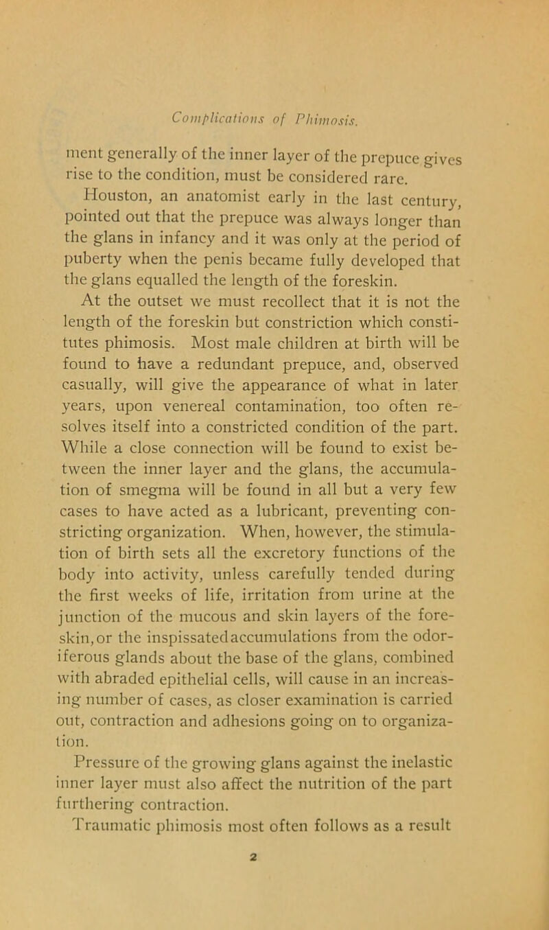 ment generally of the inner layer of the prepuce gives rise to the condition, must be considered rare. Houston, an anatomist early in the last century, pointed out that the prepuce was always longer than the glans in infancy and it was only at the period of puberty when the penis became fully developed that the glans equalled the length of the foreskin. At the outset we must recollect that it is not the length of the foreskin but constriction which consti- tutes phimosis. Most male children at birth will be found to have a redundant prepuce, and, observed casually, will give the appearance of what in later years, upon venereal contamination, too often re- solves itself into a constricted condition of the part. While a close connection will be found to exist be- tween the inner layer and the glans, the accumula- tion of smegma will be found in all but a very few cases to have acted as a lubricant, preventing con- stricting organization. When, however, the stimula- tion of birth sets all the excretory functions of the body into activity, unless carefully tended during the first weeks of life, irritation from urine at the junction of the mucous and skin layers of the fore- skin, or the inspissatedaccumulations from the odor- iferous glands about the base of the glans, combined with abraded epithelial cells, will cause in an increas- ing number of cases, as closer examination is carried out, contraction and adhesions going on to organiza- tion. Pressure of the growing glans against the inelastic inner layer must also affect the nutrition of the part furthering contraction. Traumatic phimosis most often follows as a result