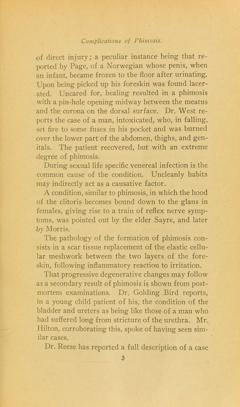 of direct injury; a peculiar instance being that re- ported by Page, of a Norwegian whose penis, when an infant, became frozen to the floor after urinating. Upon being picked up his foreskin was found lacer- ated. Uncared for, healing resulted in a phimosis with a pin-hole opening midway between the meatus and the corona on the dorsal surface. Dr. West re- ports the case of a man, intoxicated, who, in falling, set Are to some fuses in his pocket and was burned over the lower part of the abdomen, thighs, and gen- itals. The patient recovered, but with an extreme degree of phimosis. During sexual life specific venereal infection is the common cause of the condition. Uncleanly habits may indirectly act as a causative factor. A condition, similar to phimosis, in which the hood of the clitoris becomes bound down to the glans in females, giving rise to a train of reflex nerve symp- toms, was pointed out by the elder Sayre, and later by Morris. The pathology of the formation of phimosis con- sists in a scar tissue replacement of the elastic cellu- lar meshwork between the two layers of the fore- skin, following inflammatory reaction to irritation. That progressive degenerative changes may follow as a secondary result of phimosis is shown from post- mortem examinations. Dr. Golding Bird reports, in a young child patient of his, the condition of the bladder and ureters as being like those of a man who had suffered long from stricture of the urethra. Mr. Hilton, corroborating this, spoke of having seen sim- ilar cases. Dr. Reese has reported a full description of a case