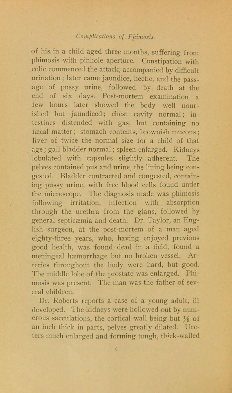 of his in a child aged three months, suffering from phimosis with pinhole aperture. Constipation with colic commenced the attack, accompanied by difficult urination; later came jaundice, hectic, and the pass- age of pussy urine, followed by death at the end of six days. Post-mortem examination a few hours later showed the body well nour- ished but jaundiced; chest cavity normal; in- testines distended with gas, but containing no faecal matter; stomach contents, brownish mucous; liver of twice the normal size for a child of that age; gall bladder normal; spleen enlarged. Kidneys lobulated with capsules slightly adherent. The pelves contained pus and urine, the lining being con- gested. Bladder contracted and congested, contain- ing pussy urine, with free blood cells found under the microscope. The diagnosis made was phimosis following irritation, infection with absorption through the urethra from the glans, followed by general septicaemia and death. Dr. Taylor, an Eng- lish surgeon, at the post-mortem of a man aged eighty-three years, who, having enjoyed previous good health, was found dead in a field, found a meningeal haemorrhage but no broken vessel. Ar- teries throughout the body were hard, but good. The middle lobe of the prostate was enlarged. Phi- mosis was present. The man was the father of sev- eral children. Dr. Roberts reports a case of a young adult, ill developed. The kidneys were hollowed out by num- erous sacculations, the cortical wall being but % of an inch thick in parts, pelves greatly dilated. Ure- ters much enlarged and forming tough, thick-walled '1