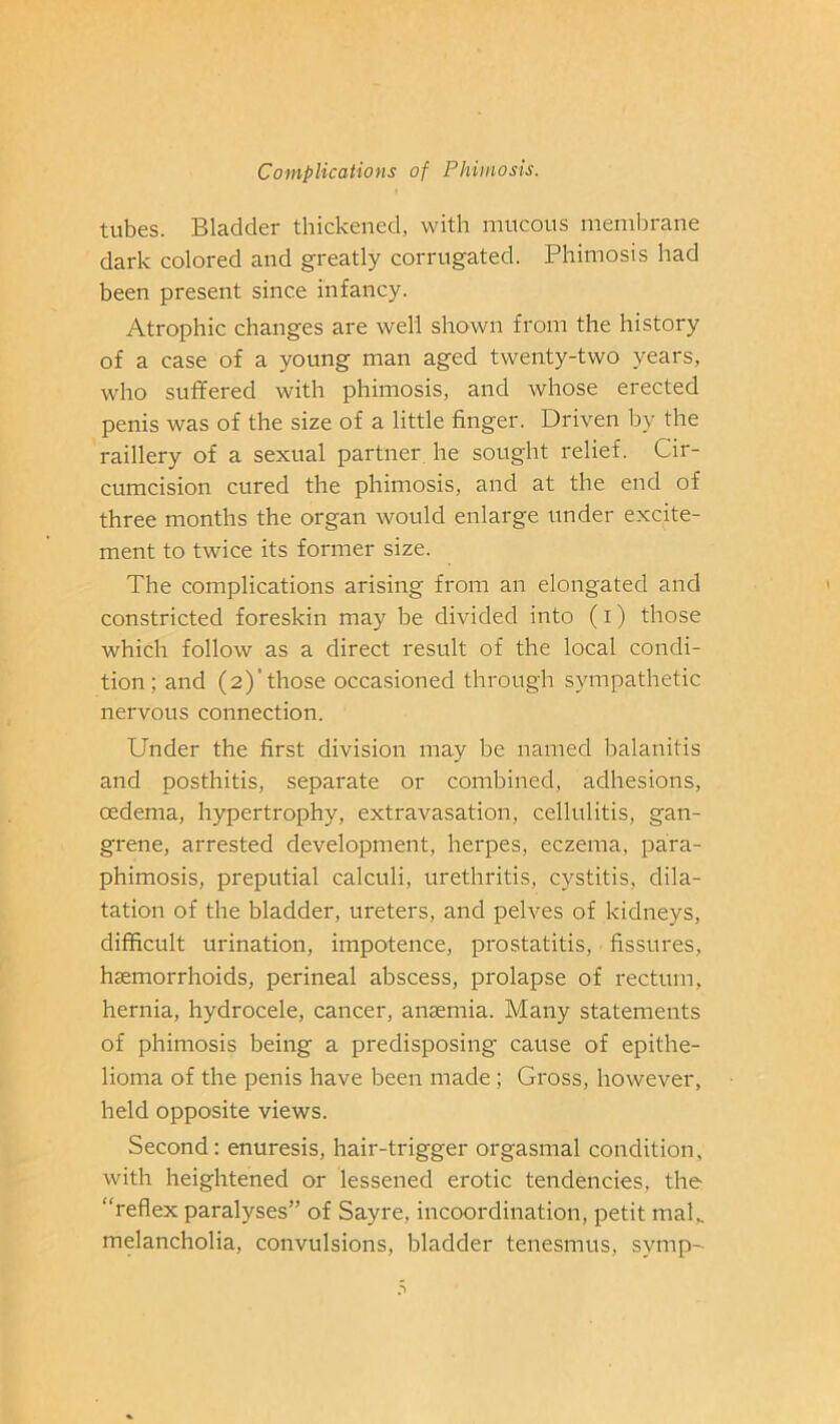 tubes. Bladder thickened, with mucous memlDrane dark colored and greatly corrugated. Phimosis had been present since infancy. Atrophic changes are well shown from the history of a case of a young man aged twenty-two years, who sufifered with phimosis, and whose erected penis was of the size of a little finger. Driven by the raillery of a sexual partner, he sought relief. Cir- cumcision cured the phimosis, and at the end of three months the organ would enlarge under excite- ment to twice its former size. The complications arising from an elongated and constricted foreskin may be divided into (i) those which follow as a direct result of the local condi- tion; and (2)'those occasioned through sympathetic nervous connection. Under the first division may be named balanitis and posthitis, separate or combined, adhesions, oedema, hypertrophy, extravasation, cellulitis, gan- grene, arrested development, herpes, eczema, para- phimosis, preputial calculi, urethritis, cystitis, dila- tation of the bladder, ureters, and pelves of kidneys, difficult urination, impotence, prostatitis, fissures, haemorrhoids, perineal abscess, prolapse of rectum, hernia, hydrocele, cancer, anaemia. Many statements of phimosis being a predisposing cause of epithe- lioma of the penis have been made; Gross, however, held opposite views. Second: enuresis, hair-trigger orgasmal condition, with heightened or lessened erotic tendencies, the “reflex paralyses” of Sayre, incoordination, petit maG melancholia, convulsions, bladder tenesmus, symp-