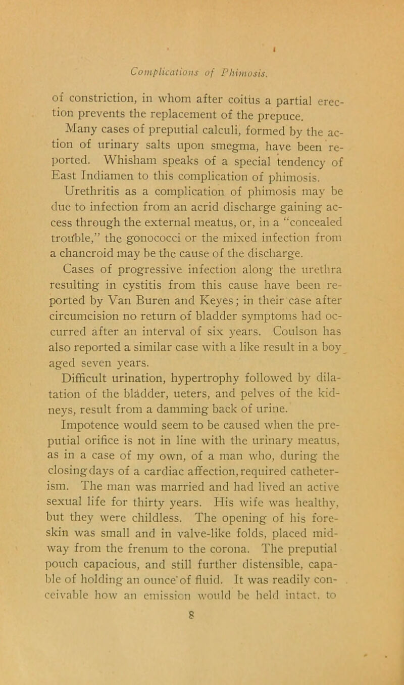 i Complications of Phimosis. of constriction, in whom after coitiis a partial erec- tion prevents the replacement of the prepuce. Many cases of preputial calculi, formed by the ac- tion of urinary salts upon smegma, have been re- ported. Whisham speaks of a special tendency of East Indiamen to this complication of phimosis. Urethritis as a complication of phimosis may be due to infection from an acrid discharge gaining ac- cess through the external meatus, or, in a “concealed trohble,” the gonococci or the mixed infection from a chancroid may be the cause of the discharge. Cases of progressive infection along the urethra resulting in cystitis from this cause have been re- ported by Van Buren and Keyes; in their case after circumcision no return of bladder symptoms had oc- curred after an interval of six years. Coulson has also reported a similar case with a like result in a boy aged seven years. Difficult urination, hypertrophy followed by dila- tation of the blddder, ueters, and pelves of the kid- neys, result from a damming back of urine. Impotence would seem to be caused when the pre- putial orifice is not in line with the urinary meatus, as in a case of my own, of a man who, during the closing days of a cardiac affection, required catheter- ism. The man was married and had lived an active sexual life for thirty years. His wife was healthy, but they were childless. The opening of his fore- skin was small and in valve-like folds, placed mid- way from the frenum to the corona. The preputial pouch capacious, and still further distensible, capa- ble of holding an ounce'of fluid. It was readily con- ceivable how an emission would be held intact, to