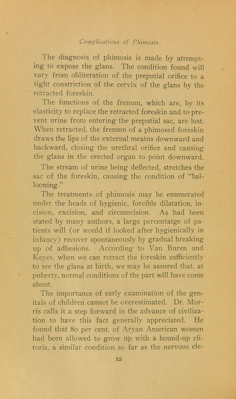 The diagnosis of phimosis is made by attempt- ing to expose the glans. The condition found will vary from obliteration of the preputial orifice to a tight constriction of the cervix of the glans by the retracted foreskin. The functions of the frenum, which are, by its elasticity to replace the retracted foreskin and to pre- vent urine from entering the preputial sac, are lost. When retracted, the frenum of a phimosed foreskin draws the lips of the external meatus downward and backward, closing the urethral orifice and causing the glans in the erected organ to point downward. The stream of urine being deflected, stretches the sac of the foreskin, causing the condition of “bal- looning.” The treatments of phimosis may be enumerated under the heads of hygienic, forcible dilatation, in- cision, excision, and circumcision. As had been stated by many authors, a large percentatge of pa- tients will (or would if looked after hygienically in infancy) recover spontaneously by gradual breaking up of adhesions. According to Van Buren and Keyes, when we can retract the foreskin sufficiently to see the glans at birth, we may be assured that, at puberty, normal conditions of the part will have conie about. The importance of early examination of the gen- itals of children cannot be overestimated. Dr. Mor- ris calls it a step forward in the advance of civiliza- tion to have this fact generally appreciated. He found that 8o per cent, of Aryan American women had been allowed to grow up with a bound-up cli- toris, a similar condition so far as the nervous ele-