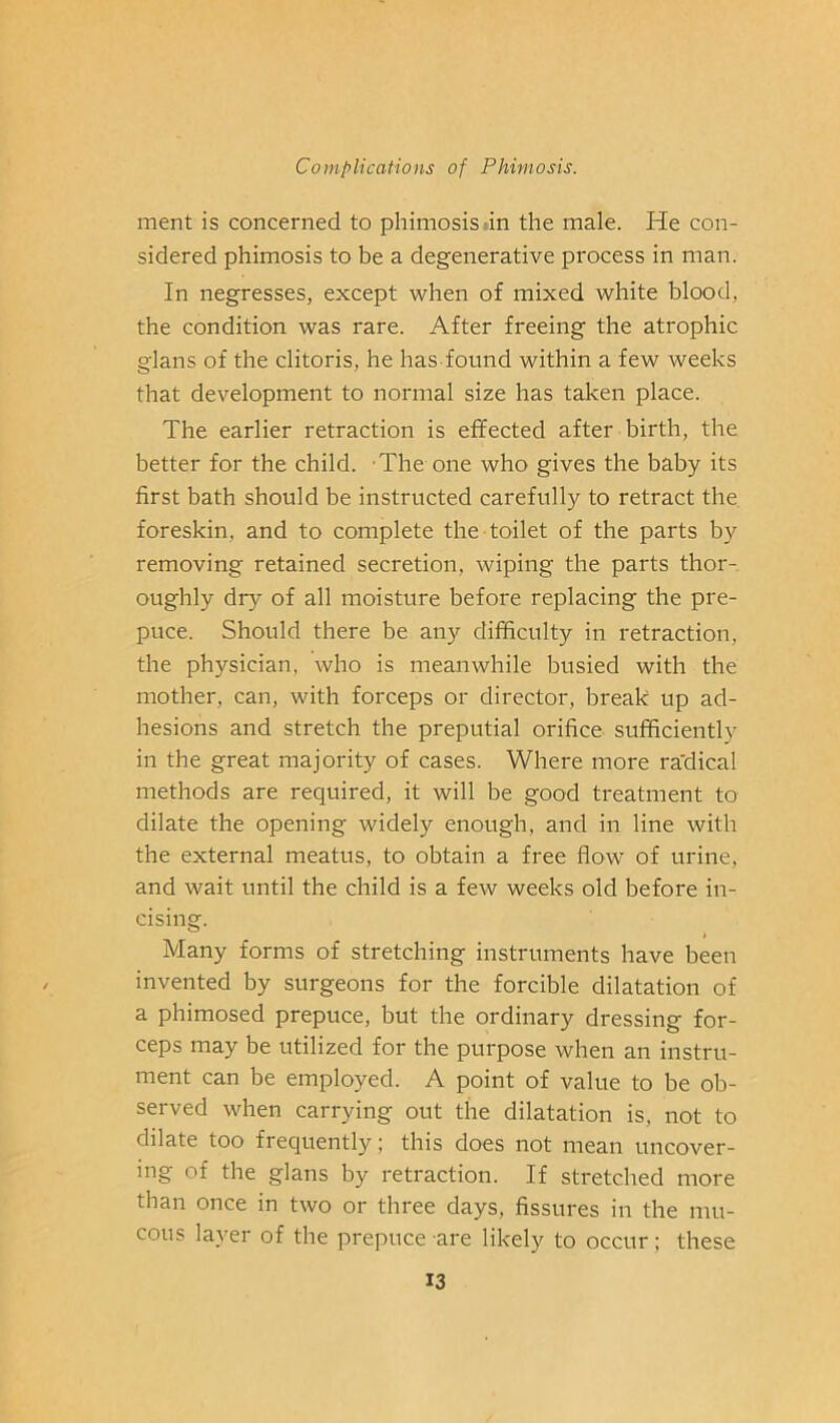 ment is concerned to phimosis tin the male. He con- sidered phimosis to be a degenerative process in man. In negresses, except when of mixed white blood, the condition was rare. After freeing the atrophic glans of the clitoris, he has found within a few weeks that development to normal size has taken place. The earlier retraction is effected after birth, the better for the child. The one who gives the baby its first bath should be instructed carefully to retract the. foreskin, and to complete the toilet of the parts by removing retained secretion, wiping the parts thor- oughly dry of all moisture before replacing the pre- puce. Should there be any difficulty in retraction, the physician, who is meanwhile busied with the mother, can, with forceps or director, break up ad- hesions and stretch the preputial orifice sufficiently in the great majority of cases. Where more ra'dical methods are required, it will be good treatment to dilate the opening widely enough, and in line with the external meatus, to obtain a free flow of urine, and wait until the child is a few weeks old before in- cising. Many forms of stretching instruments have been invented by surgeons for the forcible dilatation of a phimosed prepuce, but the ordinary dressing for- ceps may be utilized for the purpose when an instru- ment can be employed. A point of value to be ob- served when carrying out the dilatation is, not to dilate too frequently; this does not mean uncover- ing of the glans by retraction. If stretched more than once in two or three days, fissures in the mu- cous layer of the prepuce are likely to occur; these