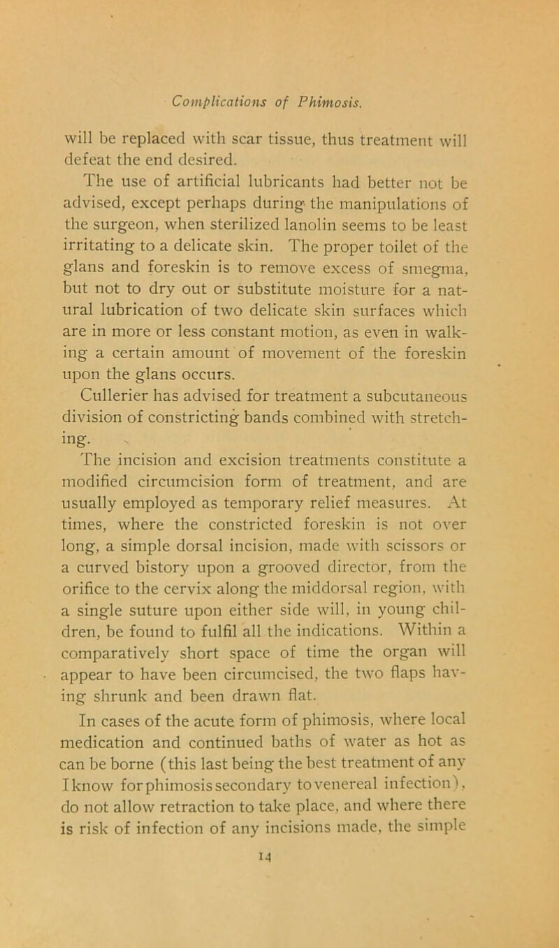 will be replaced with scar tissue, thus treatment will defeat the end desired. The use of artificial lubricants had better not be advised, except perhaps during the manipulations of the surgeon, when sterilized lanolin seems to be least irritating to a delicate skin. The proper toilet of the glans and foreskin is to remove excess of smegma, but not to dry out or substitute moisture for a nat- ural lubrication of two delicate skin surfaces which are in more or less constant motion, as even in walk- ing a certain amount of movement of the foreskin upon the glans occurs. Cullerier has advised for treatment a subcutaneous division of constricting bands combined with stretch- ing. The incision and excision treatments constitute a modified circumcision form of treatment, and are usually employed as temporary relief measures. At times, where the constricted foreskin is not over long, a simple dorsal incision, made with scissors or a curved bistory upon a grooved director, from the orifice to the cervix along the middorsal region, with a single suture upon either side will, in young chil- dren, be found to fulfil all the indications. Within a comparatively short space of time the organ will appear to have been circumcised, the two flaps hav- ing shrunk and been drawn flat. In cases of the acute form of phimosis, where local medication and continued baths of water as hot as can be borne (this last being the best treatment of any Iknow for phimosis secondary to venereal infection), do not allow retraction to take place, and where there is risk of infection of any incisions made, the simple