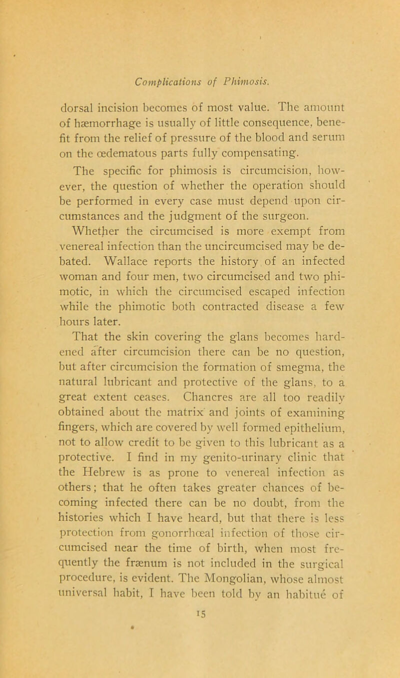dorsal incision becomes of most value. The amount of haemorrhage is usually of little consequence, bene- fit from the relief of pressure of the blood and serum on the oedematous parts fully compensating. The specific for phimosis is circumcision, how- ever, the question of whether the operation should be performed in every case must depend upon cir- cumstances and the judgment of the surgeon. Whether the circumcised is more exempt from venereal infection than the uncircumcised may be de- bated. Wallace reports the history of an infected woman and four men, two circumcised and two phi- motic, in which the circumcised escaped infection while the phimotic both contracted disease a few hours later. That the skin covering the glans becomes hard- ened after circumcision there can be no question, but after circumcision the formation of smegma, the natural lubricant and protective of the glans, to a great extent ceases. Chancres are all too readily obtained about the matrix' and joints of examining fingers, which are covered by well formed epithelium, not to allow credit to be given to this lubricant as a protective. I find in my genito-urinary clinic that the Hebrew is as prone to venereal infection as others; that he often takes greater chances of be- coming infected there can be no doubt, from the histories which I have heard, but that there is less protection from gonorrhoeal infection of those cir- cumcised near the time of birth, when most fre- quently the frffinum is not included in the surgical procedure, is evident. The Mongolian, whose almost universal habit, I have been told by an habitue of