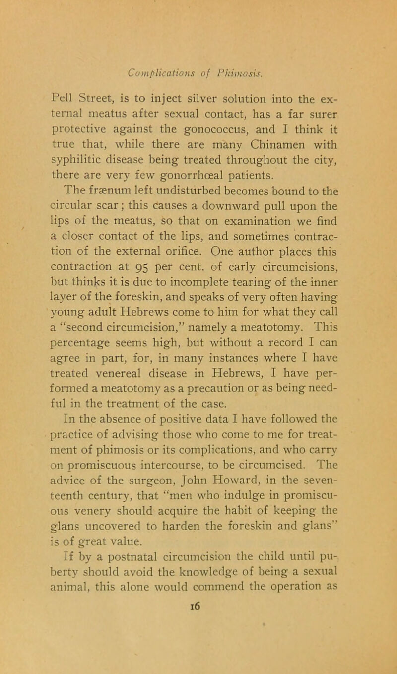 Pell Street, is to inject silver solution into the ex- ternal meatus after sexual contact, has a far surer protective against the gonococcus, and I think it true that, while there are many Chinamen with syphilitic disease being treated throughout the city, there are very few gonorrhoeal patients. The fraenum left undisturbed becomes bound to the circular scar; this causes a downward pull upon the lips of the meatus, so that on examination we find a closer contact of the lips, and sometimes contrac- tion of the external orifice. One author places this contraction at 95 per cent, of early circumcisions, but thinks it is due to incomplete tearing of the inner layer of the foreskin, and speaks of very often having young adult Hebrews come to him for what they call a “second circumcision,” namely a meatotomy. This percentage seems high, but without a record I can agree in part, for, in many instances where I have treated venereal disease in Hebrews, I have per- formed a meatotomy as a precaution or as being need- ful in the treatment of the case. In the absence of positive data I have followed the practice of advising those who come to me for treat- ment of phimosis or its complications, and who carry on promiscuous intercourse, to be circumcised. The advice of the surgeon, John Howard, in the seven- teenth century, that “men who indulge in promiscu- ous venery should acquire the habit of keeping the glans uncovered to harden the foreskin and glans” is of great value. If by a postnatal circumcision the child until pu- berty should avoid the knowledge of being a sexual animal, this alone would commend the operation as