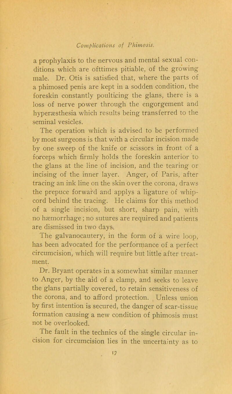 a prophylaxis to the nervous and mental sexual con- ditions which are ofttimes pitiable, of the growing male. Dr. Otis is satisfied that, where the parts of a phimosed penis are kept in a sodden condition, the foreskin constantly poulticing the glans, there is a loss of nerve power through the engorgement and hyperaesthesia which results being transferred to the seminal vesicles. The operation which is advised to be performed by most surgeons is that with a circular incision made by one sweep of the knife or scissors in front of a forceps which firmly holds the foreskin anterior to the glans at the line of incision, and the tearing or incising of the inner layer. Anger, of Paris, after tracing an ink line on the skin over the corona, draws the prepuce forward and applys a ligature of whip- cord behind the tracing. He claims for this method of a single incision, but short, sharp pain, with no haemorrhage; no sutures are required and patients are dismissed in two days. The galvanocautery, in the form of a wire loop, has been advocated for the performance of a perfect circumcision, which will require but little after treat- ment. Dr. Bryant operates in a somewhat similar manner to Anger, by the aid of a clamp, and seeks to leave the glans partially covered, to retain sensitiveness of the corona, and to afford protection. Unless union by first intention is secured, the danger of scar-tissue formation causing a new condition of phimosis must not be overlooked. The fault in the technics of the single circular in- cision for circumcision lies in the uncertainty as to