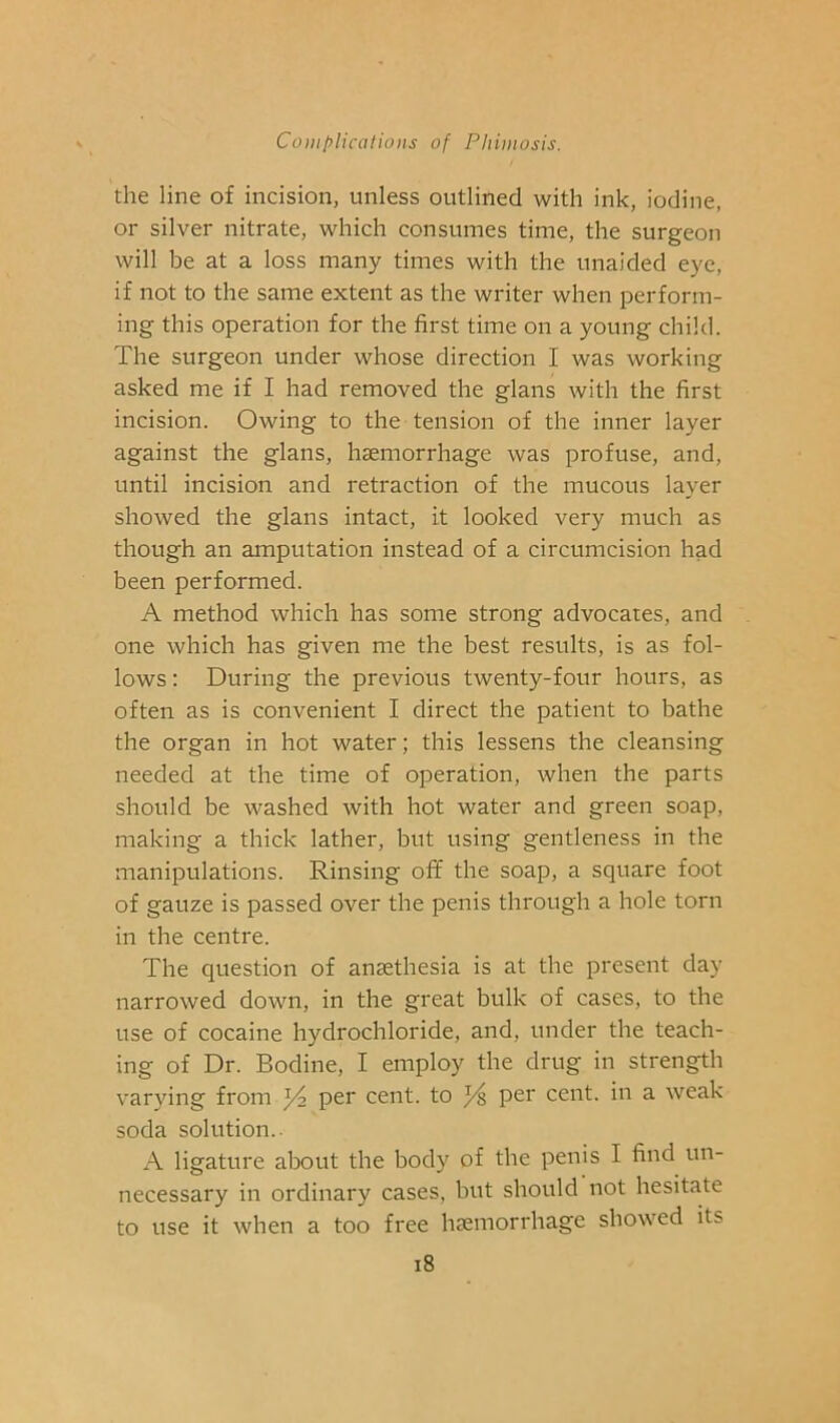 the line of incision, unless outlined with ink, iodine, or silver nitrate, which consumes time, the surgeon will be at a loss many times with the unaided eye, if not to the same extent as the writer when perform- ing this operation for the first time on a young child. The surgeon under whose direction I was working asked me if I had removed the glans with the first incision. Owing to the tension of the inner layer against the glans, haemorrhage was profuse, and, until incision and retraction of the mucous layer showed the glans intact, it looked very much as though an amputation instead of a circumcision had been performed. A method which has some strong advocates, and one which has given me the best results, is as fol- lows : During the previous twenty-four hours, as often as is convenient I direct the patient to bathe the organ in hot water; this lessens the cleansing needed at the time of operation, when the parts should be washed with hot water and green soap, making a thick lather, but using gentleness in the manipulations. Rinsing off the soap, a square foot of gauze is passed over the penis through a hole torn in the centre. The question of anaethesia is at the present day narrowed down, in the great bulk of cases, to the use of cocaine hydrochloride, and, under the teach- ing of Dr. Bodine, I employ the drug in strength varying from ^ per cent, to ^ per cent, in a weak soda solution.. A ligature about the body of the penis I find un- necessary in ordinary cases, but should not hesitate to use it when a too free haemorrhage showed its i8