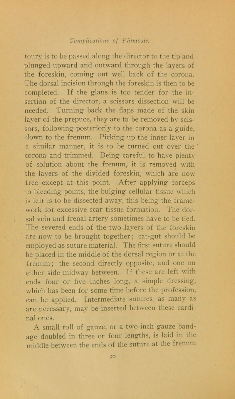 toury is to be passed along the director to the tip and plunged upward and outward through the layers of the foreskin, coming out well back of the corona. The dorsal incision through the foreskin is then to be completed. If the glans is too tender for the in- sertion of the director, a scissors dissection will be needed. Turning back the flaps made of the skin layer of the prepuce, they are to be removed by scis- sors, following posteriorly to the corona as a guide, down to the frenum. Picking up the inner layer in a similar manner, it is to be turned out over the corona and trimmed. Being careful to have plenty of solution about the frenum, it is removed with the layers of the divided foreskin, which are now free except at this point. After applying forceps to bleeding points, the bulging cellular tissue which is left is to be dissected away, this being the frame- work for excessive scar tissue formation. The dor- sal vein and frenal artery sometimes have to be tied. The severed ends of the two .layers of the foreskin are now to be brought together; cat-gut should be employed as suture material. The first suture should be placed in the middle of the dorsal region or at the frenum; the second directly opposite, and one on either side midway between. If these are left with ends four or five inches long, a simple dressing, which has been for some time before the profession, can be applied. Intermediate sutures, as many as are necessary, may be inserted between these cardi- nal ones. A small roll of gauze, or a two-inch gauze band- age doubled in three or four lengths, is laid in the middle between the ends of the suture at the frenum