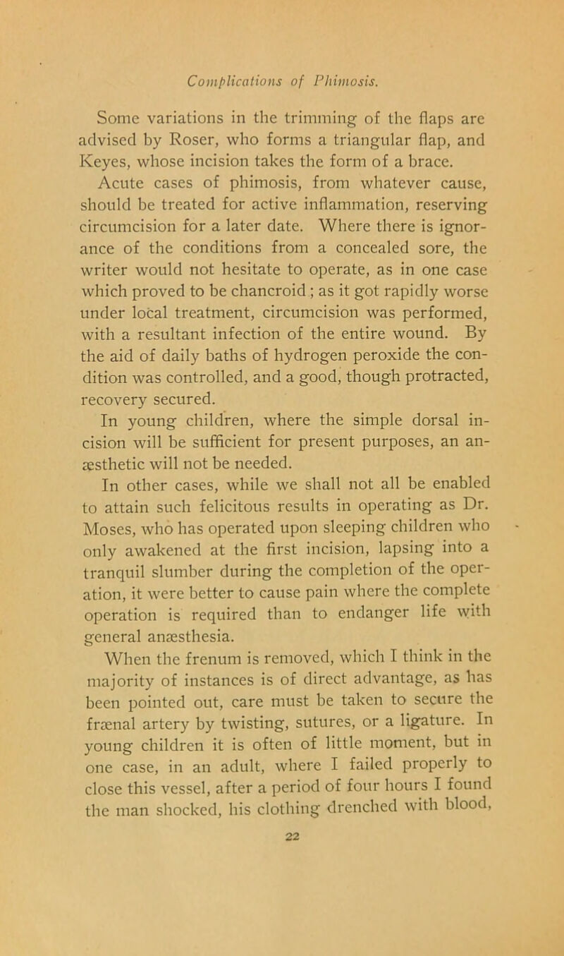 Some variations in the trimming of the flaps are advised by Roser, who forms a triangular flap, and Keyes, whose incision takes the form of a brace. Acute cases of phimosis, from whatever cause, should be treated for active inflammation, reserving circumcision for a later date. Where there is ignor- ance of the conditions from a concealed sore, the writer would not hesitate to operate, as in one case which proved to be chancroid; as it got rapidly worse under local treatment, circumcision was performed, with a resultant infection of the entire wound. By the aid of daily baths of hydrogen peroxide the con- dition was controlled, and a good, though protracted, recovery secured. In young children, where the simple dorsal in- cision will be sufficient for present purposes, an an- assthetic will not be needed. In other cases, while we shall not all be enabled to attain such felicitous results in operating as Dr. Moses, who has operated upon sleeping children who only awakened at the first incision, lapsing into a tranquil slumber during the completion of the oper- ation, it were better to cause pain where the complete operation is required than to endanger life ^yith general anaesthesia. When the frenum is removed, which I think in the majority of instances is of direct advantage, as has been pointed out, care must be taken to secure the fraenal artery by twisting, sutures, or a ligature. In young children it is often of little moment, but in one case, in an adult, where I failed properly to close this vessel, after a period of four hours I found the man shocked, his clothing drenched with blood.