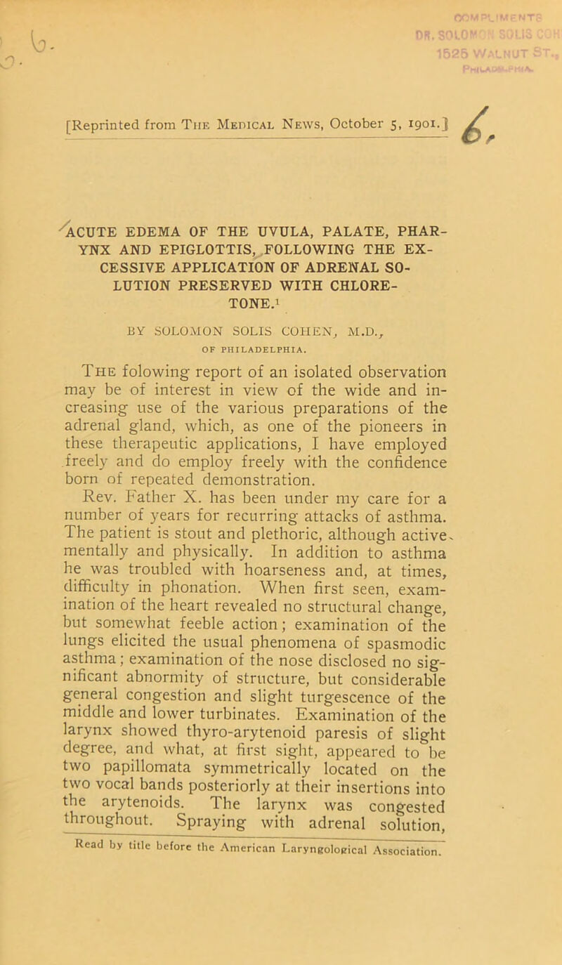 or OR. $010 [Reprinted from Tiie Medical News, October 5, 1901.3 ACUTE EDEMA OF THE UVULA, PALATE, PHAR- YNX AND EPIGLOTTIS, FOLLOWING THE EX- CESSIVE APPLICATION OF ADRENAL SO- LUTION PRESERVED WITH CHLORE- TONE.1 BY SOLOMON SOLIS COHEN, M.D., OF PHILADELPHIA. The folowing report of an isolated observation may be of interest in view of the wide and in- creasing use of the various preparations of the adrenal gland, which, as one of the pioneers in these therapeutic applications, I have employed freely and do employ freely with the confidence born of repeated demonstration. Rev. Father X. has been under my care for a number of years for recurring attacks of asthma. The patient is stout and plethoric, although active, mentally and physically. In addition to asthma he was troubled with hoarseness and, at times, difficulty in phonation. When first seen, exam- ination of the heart revealed no structural change, but somewhat feeble action; examination of the lungs elicited the usual phenomena of spasmodic asthma; examination of the nose disclosed no sig- nificant abnormity of structure, but considerable general congestion and slight turgescence of the middle and lower turbinates. Examination of the larynx showed thyro-arytenoid paresis of slight degree, and what, at first sight, appeared to be two papillomata symmetrically located on the two vocal bands posteriorly at their insertions into the arytenoids. The larynx was congested throughout. Spraying with adrenal solution, Read by title before the American Laryngoloeical Association.