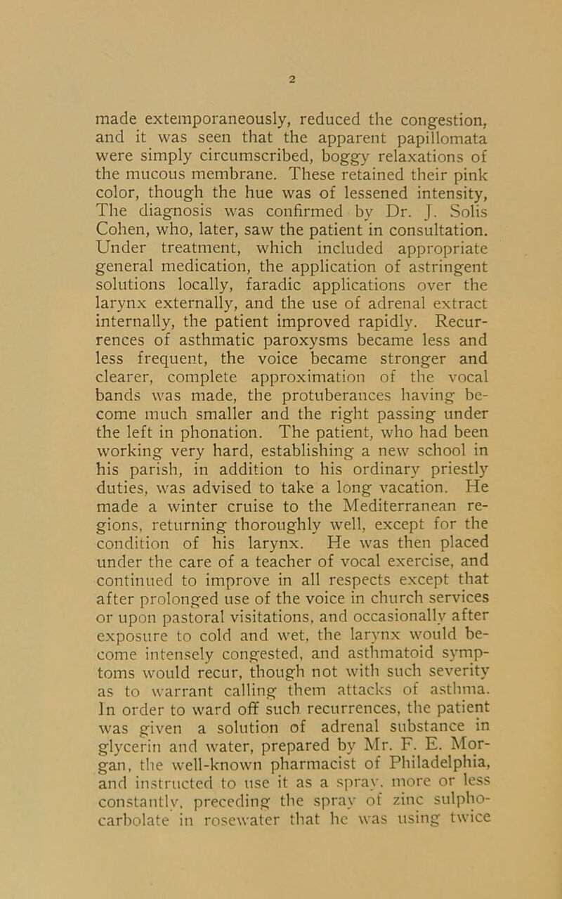 made extemporaneously, reduced the congestion, and it was seen that the apparent papillomata were simply circumscribed, boggy relaxations of the mucous membrane. These retained their pink color, though the hue was of lessened intensity, The diagnosis was confirmed by Dr. J. Solis Cohen, who, later, saw the patient in consultation. Under treatment, which included appropriate general medication, the application of astringent solutions locally, faradic applications over the larynx externally, and the use of adrenal extract internally, the patient improved rapidly. Recur- rences of asthmatic paroxysms became less and less frequent, the voice became stronger and clearer, complete approximation of the vocal bands was made, the protuberances having be- come much smaller and the right passing under the left in phonation. The patient, who had been working very hard, establishing a new school in his parish, in addition to his ordinary priestly duties, was advised to take a long vacation. He made a winter cruise to the Mediterranean re- gions, returning thoroughly well, except for the condition of his larynx. He was then placed under the care of a teacher of vocal exercise, and continued to improve in all respects except that after prolonged use of the voice in church services or upon pastoral visitations, and occasionally after exposure to cold and wet, the larynx would be- come intensely congested, and asthmatoid symp- toms would recur, though not with such severity as to warrant calling them attacks of asthma. In order to ward off such recurrences, the patient was given a solution of adrenal substance in glycerin and water, prepared by Mr. F. E. Mor- gan, the well-known pharmacist of Philadelphia, and instructed to use it as a spray, more or less constantly, preceding the spray of zinc sulpho- carbolate in rosewater that he was using twice