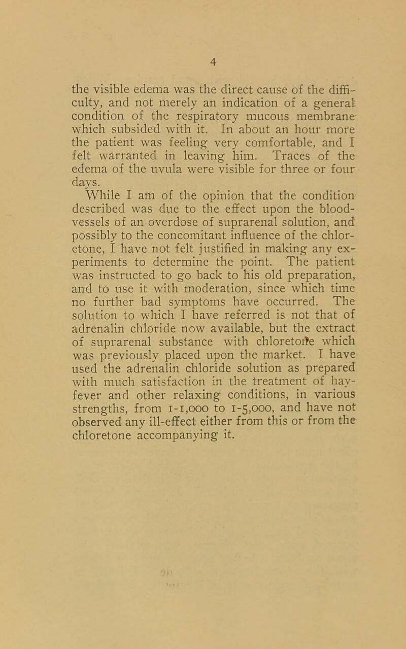 the visible edema was the direct cause of the diffi- culty, and not merely an indication of a general condition of the respiratory mucous membrane which subsided with it. In about an hour more the patient was feeling very comfortable, and I felt warranted in leaving him. Traces of the edema of the uvula were visible for three or four days. While I am of the opinion that the condition described was due to the effect upon the blood- vessels of an overdose of suprarenal solution, and possibly to the concomitant influence of the chlor- etone, I have not felt justified in making any ex- periments to determine the point. The patient was instructed to go back to his old preparation, and to use it with moderation, since which time no further bad symptoms have occurred. The solution to which I have referred is not that of adrenalin chloride now available, but the extract of suprarenal substance with chloretoffe which was previously placed upon the market. I have used the adrenalin chloride solution as prepared with much satisfaction in the treatment of hav- fever and other relaxing conditions, in various strengths, from 1-1,000 to 1-5,000, and have not observed any ill-effect either from this or from the chloretone accompanying it.
