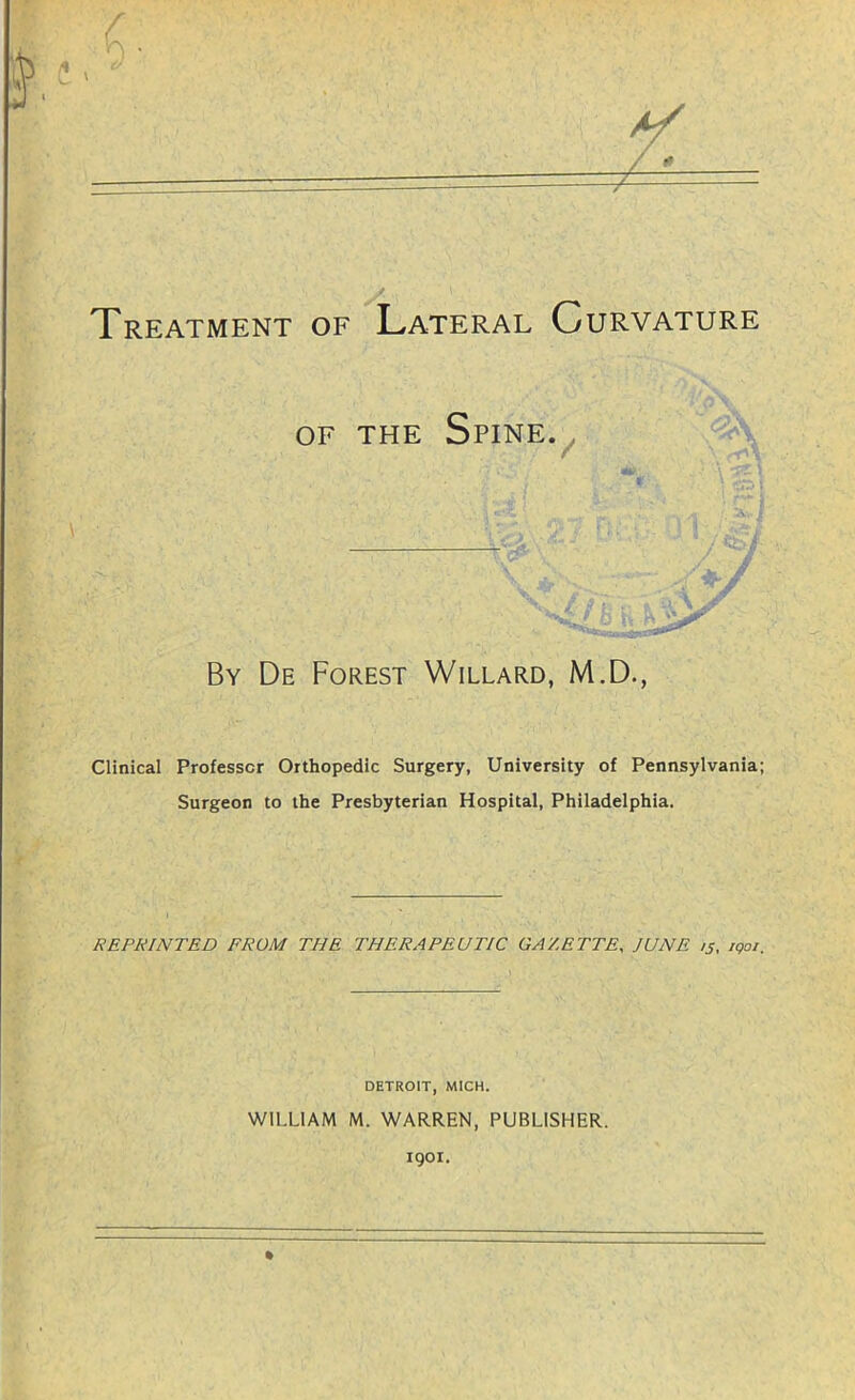 Treatment of Lateral Curvature OF THE SPINEV By De Forest Willard, M.D., Clinical Professor Orthopedic Surgery, University of Pennsylvania; Surgeon to the Presbyterian Hospital, Philadelphia. REPRINTED FROM THE THERAPEUTIC GAZETTE, JUNE 15, iqoi. DETROIT, MICH. WILLIAM M. WARREN, PUBLISHER. 1901.