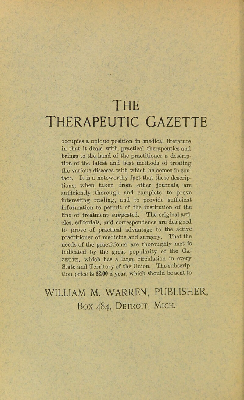 THE Therapeutic gazette occupies a unique position in medical literature in that it deals with practical therapeutics and brings to the hand of the practitioner a descrip- tion of the latest and best methods of treating the various diseases with which he comes in con- tact. It is a noteworthy fact that these descrip- tions, when taken from other journals, are sufficiently thorough and complete to prove interesting reading, and to provide sufficient information to permit of the institution of the line of treatment suggested. The original arti- cles, editorials, and correspondence are designed to prove of practical advantage to the active practitioner of medicine and surgery. That the needs of the practitioner are thoroughly met is indicated by the great popularity of the Ga- zette, which has a large circulation in every State and Territory of the Union. The subscrip- tion price is $2.00 a year, which should be sent to WILLIAM M. WARREN, PUBLISHER, Box 484, Detroit, Mich.