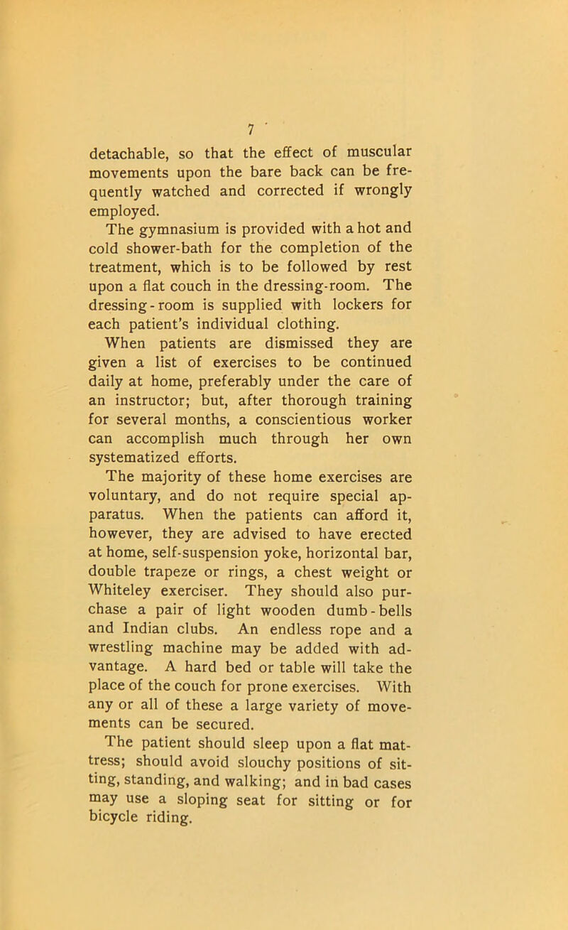 detachable, so that the effect of muscular movements upon the bare back can be fre- quently watched and corrected if wrongly employed. The gymnasium is provided with a hot and cold shower-bath for the completion of the treatment, which is to be followed by rest upon a flat couch in the dressing-room. The dressing-room is supplied with lockers for each patient’s individual clothing. When patients are dismissed they are given a list of exercises to be continued daily at home, preferably under the care of an instructor; but, after thorough training for several months, a conscientious worker can accomplish much through her own systematized efforts. The majority of these home exercises are voluntary, and do not require special ap- paratus. When the patients can afford it, however, they are advised to have erected at home, self-suspension yoke, horizontal bar, double trapeze or rings, a chest weight or Whiteley exerciser. They should also pur- chase a pair of light wooden dumb-bells and Indian clubs. An endless rope and a wrestling machine may be added with ad- vantage. A hard bed or table will take the place of the couch for prone exercises. With any or all of these a large variety of move- ments can be secured. The patient should sleep upon a flat mat- tress; should avoid slouchy positions of sit- ting, standing, and walking; and in bad cases may use a sloping seat for sitting or for bicycle riding.
