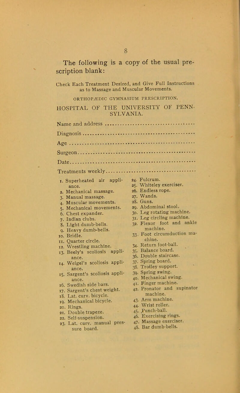 The following is a copy of the usual pre- scription blank: Check Each Treatment Desired, and Give Full Instructions as to Massage and Muscular Movements. ORTHOP/EDIC GYMNASIUM PRESCRIPTION. HOSPITAL OF THE UNIVERSITY OF PENN- SYLVANIA. Name and address Diagnosis Age Surgeon Date Treatments weekly 1. Superheated air appli- ance. 2. Mechanical massage. 3. Manual massage. 4. Muscular movements. 5. Mechanical movements. 6. Chest expander. 7. Indian clubs. 8. Light dumb-bells. 9. Heavy dumb-bells. 10. Bridle. 11. Quarter circle. 12. Wrestling machine. 13. Beely’s scoliosis appli- ance. 14. Weigel’s scoliosis appli- ance. 15. Sargent’s scoliosis appli- ance. 16. Swedish side bars. 17. Sargent’s chest weight. 18. Lat. curv. bicycle, ig. Mechanical bicycle. 20. Rings. 21. Double trapeze. 22. Self-suspension. 23. Lat. curv. manual pres- sure board. 24. Fulcrum. 25. Whiteley exerciser. 26. Endless rope. 27. Wands. 28. Guns. 29. Abdominal stool. 30. Leg rotating machine. 31. Leg circling machine. 32. Flexor foot and ankle machine. 33. Foot circumduction ma- chine. 34. Return foot-ball. 35. Balance board. 36. Double staircase. 37. Spring board. 38. Trolley support. 39. Spring swing. 40. Mechanical swing. 41. Finger machine. 42. Pronator and supinator machine. 43. Arm machine. 44. Wrist roller. 45. .Punch-ball. 46. Exercising rings. 47. Massage exerciser. 48. Bar dumb-bells.