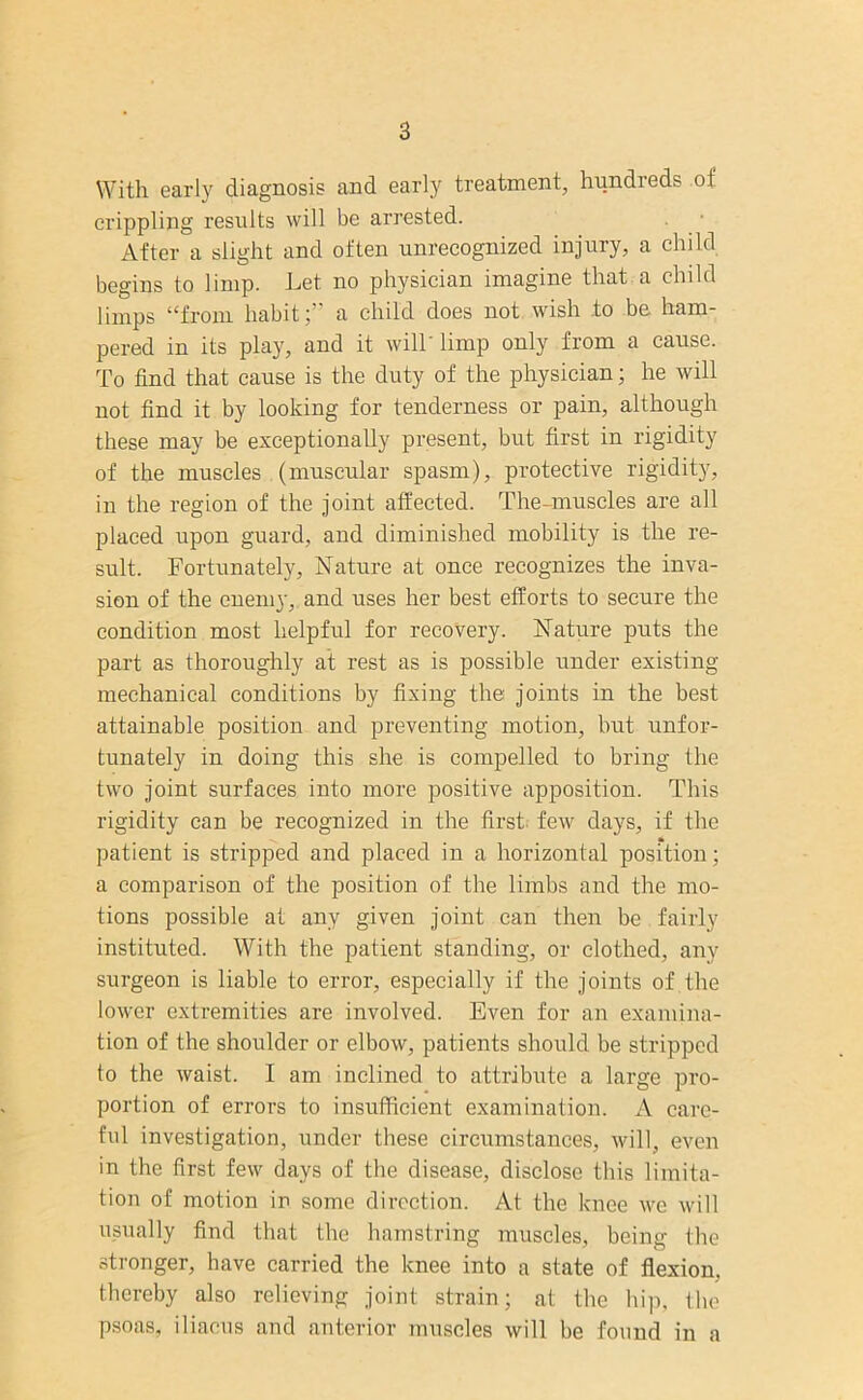 With early diagnosis and early treatment, hundreds oi crippling results will be arrested. After a slight and often unrecognized injury, a child begins to limp. Let no physician imagine that a child limps “from habit;” a child does not wish .to be ham- pered in its play, and it will' limp only from a cause. To find that cause is the duty of the physician; he will not find it by looking for tenderness or pain, although these may be exceptionally present, but first in rigidity of the muscles (muscular spasm), protective rigidity, in the region of the joint affected. The-muscles are all placed upon guard, and diminished mobility is the re- sult. Fortunately, Nature at once recognizes the inva- sion of the enemy, and uses her best efforts to secure the condition most helpful for recovery. Nature puts the part as thoroughly at rest as is possible under existing mechanical conditions by fixing the joints in the best attainable position and preventing motion, but unfor- tunately in doing this she is compelled to bring the two joint surfaces into more positive apposition. This rigidity can be recognized in the first few days, if the patient is stripped and placed in a horizontal position; a comparison of the position of the limbs and the mo- tions possible at any given joint can then be fairly instituted. With the patient standing, or clothed, any surgeon is liable to error, especially if the joints of the lower extremities are involved. Even for an examina- tion of the shoulder or elbow, patients should be stripped to the waist. I am inclined to attribute a large pro- portion of errors to insufficient examination. A care- ful investigation, under these circumstances, will, even in the first few days of the disease, disclose this limita- tion of motion in some direction. At the knee we will usually find that the hamstring muscles, being the stronger, have carried the knee into a state of flexion, thereby also relieving joint strain; at the hip, the psoas, iliaous and anterior muscles will be found in a