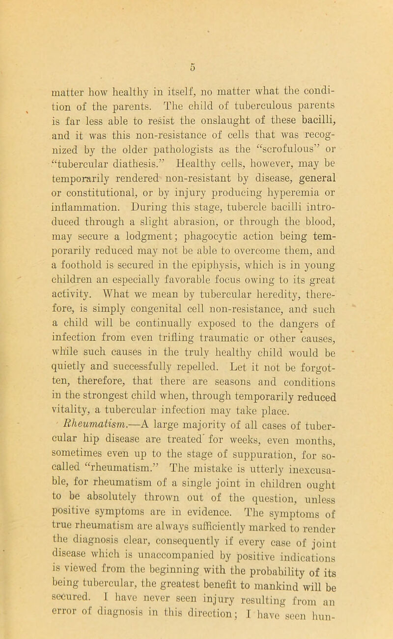 tion of the parents. The child of tuberculous parents is far less able to resist the onslaught of these bacilli, and it was this non-resistance of cells that was recog- nized by the older pathologists as the “scrofulous” or “tubercular diathesis.” Healthy cells, however, may be temporarily rendered non-resistant by disease, general or constitutional, or by injury producing hyperemia or inflammation. During this stage, tubercle bacilli intro- duced through a slight abrasion, or through the blood, may secure a lodgment; phagocytic action being tem- porarily reduced may not be able to overcome them, and a foothold is secured in the epiphysis, which is in young children an especially favorable focus owing to its great activity. What we mean by tubercular heredity, there- fore, is simply congenital cell non-resistance, and such a child will be continually exposed to the dangers of infection from even trifling traumatic or other causes, while such causes in the truly healthy child would be quietly and successfully repelled. Let it not be forgot- ten, therefore, that there are seasons and conditions in the strongest child when, through temporarily reduced vitality, a tubercular infection may take place. Rheumatism.—A large majority of all cases of tuber- cular hip disease are treated' for weeks, even months, sometimes even up to the stage of suppuration, for so- called “rheumatism.” The mistake is utterly inexcusa- ble, for rheumatism of a single joint in children ought to be absolutely thrown out of the question, unless positive symptoms are in evidence. The symptoms of true rheumatism are always sufficiently marked to render the diagnosis clear, consequently if every case of joint disease which is unaccompanied by positive indications is viewed from the beginning with the probability of its being tubercular, the greatest benefit to mankind will be secured. I have never seen injury resulting from an error of diagnosis in this direction; I have seen him-