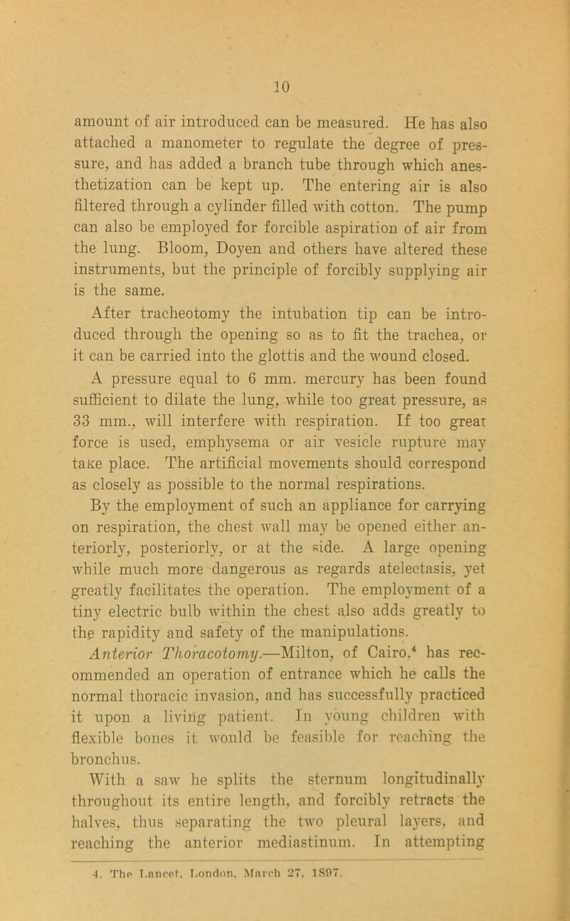 amount of air introduced can be measured. He has also attached a manometer to regulate the degree of pres- sure, and has added a branch tube through which anes- thetization can be kept up. The entering air is also filtered through a cylinder filled with cotton. The pump can also be employed for forcible aspiration of air from the lung. Bloom, Doyen and others have altered these instruments, but the principle of forcibly supplying air is the same. After tracheotomy the intubation tip can be intro- duced through the opening so as to fit the trachea, or it can be carried into the glottis and the wound closed. A pressure equal to 6 mm. mercury has been found sufficient to dilate the lung, while too great pressure, as 33 mm., will interfere with respiration. If too great force is used, emphysema or air vesicle rupture may take place. The artificial movements should correspond as closely as possible to the normal respirations. By the employment of such an appliance for carrying on respiration, the chest wall may be opened either an- teriorly, posteriorly, or at the side. A large opening while much more dangerous as regards atelectasis, yet greatly facilitates the operation. The employment of a tiny electric bulb within the chest also adds greatly to the rapidity and safety of the manipulations. Anterior Thoracotomy.—Milton, of Cairo,4 has rec- ommended an operation of entrance which he calls the normal thoracic invasion, and has successfully practiced it upon a living patient. In young children with flexible bones it would be feasible for reaching the bronchus. With a saw he splits the sternum longitudinally throughout its entire length, and forcibly retracts the halves, thus separating the two pleural layers, and reaching the anterior mediastinum. In attempting -1. The Lancet. London, March 27. 1S07.