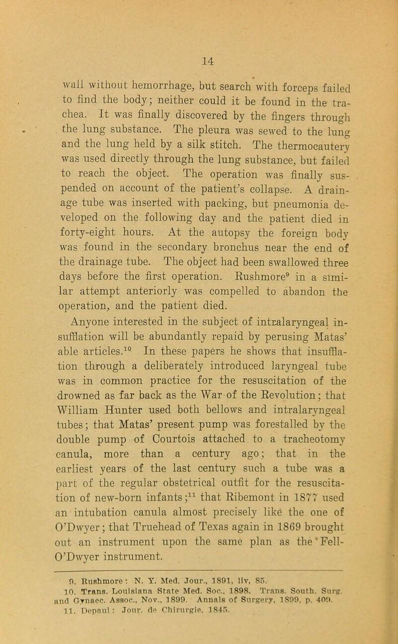 wall without hemorrhage, but search with forceps failed to find the body; neither could it be found in the tra- chea. It was finally discovered by the fingers through the lung substance. The pleura was sewed to the lung and the lung held by a silk stitch. The thermocautery was used directly through the lung substance, but failed to reach the object. The operation was finally sus- pended on account of the patient’s collapse. A drain- age tube was inserted with packing, but pneumonia de- veloped on the following day and the patient died in forty-eight hours. At the autopsy the foreign body was found in the secondary bronchus near the end of the drainage tube. The object had been swallowed three days before the first operation. Rushmore9 in a simi- lar attempt anteriorly was compelled to abandon the operation, and the patient died. Anyone interested in the subject of intralaryngeal in- sufflation will be abundantly repaid by perusing Matas’ able articles.10 In these papers he shows that insuffla- tion through a deliberately introduced laryngeal tube was in common practice for the resuscitation of the drowned as far back as the War of the Revolution; that William Hunter used both bellows and intralaryngeal tubes; that Matas’ present pump was forestalled by the double pump of Courtois attached to a tracheotomy canula, more than a century ago; that in the earliest years of the last century such a tube was a part of the regular obstetrical outfit for the resuscita- tion of new-born infants;* 11 that Ribemont in 1877 used an intubation canula almost precisely like the one of O’Dwyer; that Truehead of Texas again in 1869 brought out an instrument upon the same plan as the‘Fell- O’Dwyer instrument. O. Rushmore : N. Y. Med. Jour., 1891, llv, S5. 10. Trans. Louisiana State Med. Soc.. 1898. Trans. South. Surg. and Gynaec. Assoc., Nov.. 1899. Annals of Surgery, 1899, p. 409. 11. Depaul : Jour, de Chlrurgie. 1845.