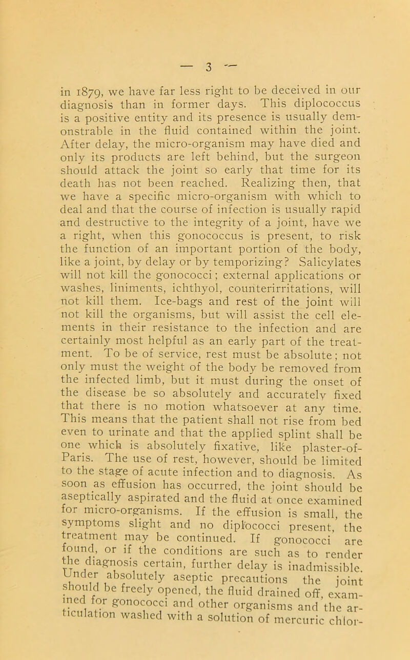 in 1879, we have far less right to be deceived in our diagnosis than in former days. This diplococcus is a positive entity and its presence is usually dem- onstrable in the fluid contained within the joint. After delay, the micro-organism may have died and only its products are left behind, but the surgeon should attack the joint so early that time for its death has not been reached. Realizing then, that we have a specific micro-organism with which to deal and that the course of infection is usually rapid and destructive to the integrity of a joint, have we a right, when this gonococcus is present, to risk the function of an important portion of the body, like a joint, by delay or by temporizing? Salicylates will not kill the gonococci; external applications or washes, liniments, ichthyol, counterirritations, will not kill them. Ice-bags and rest of the joint will not kill the organisms, but will assist the cell ele- ments in their resistance to the infection and are certainly most helpful as an early part of the treat- ment. To be of service, rest must be absolute; not only must the weight of the body be removed from the infected limb, but it must during the onset of the disease be so absolutely and accurately fixed that there is no motion whatsoever at any time. This means that the patient shall not rise from bed even to urinate and that the applied splint shall be one which is absolutely fixative, like plaster-of- Paris. The use of rest, however, should be limited to the stage of acute infection and to diagnosis. As soon as effusion has occurred, the joint should be aseptically aspirated and the fluid at once examined for micro-organisms. If the effusion is small, the symptoms slight and no dipl'ococci present, the treatment may be continued. If gonococci are found, or if the conditions are such as to render the diagnosis certain, further delay is inadmissible. Under absolutely aseptic precautions the joint should be freely opened, the fluid drained off, exam- ? R°n0<j°T a.n,d other organisms and the ar- iculation washed with a solution of mercuric chior-