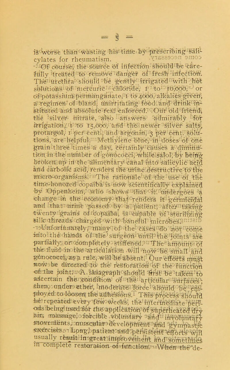 i§';Wbrse tKari,;waS-ting histtime■ byiJ£ffi§errbirig- §ifiL cylates for rheumatism. t -Yifisasoan smo^ • -0f coursey the-36uree of ihfehtion shohM;-lb;e'care- fully 'treated to remove danger of fresh irtfeefibW. The''urethra7 should be gently irrigated with hot solutions of mercuric chloride, I to r 0,006,: or ofcpotassnim- permanganate/ h to 4060, alkalies given, a regimen'of-bland, unirritatin'g food.and drink in- stituted and' absolute rest 'enforced. Our bid friend-, the *fs;ilv!e¥7 hSCffife, -'also aftswer:S:' 'Admirably kfb’r ■iri'igatibri/r 1 to 15,000, and! saltsj, profangbly 1 per'cent-., and argon in',-3 per cent, solt/- tfbris,'are7helpful/ Methylene blue, in doses of one grain three^times a day, certainly causes a diminu- tion in the number of gbhbcdcei,'-whileisalol, by beiWg brakehlup' in the ahmentary5 canal into salicylic dcicl kfid carbolic acid, reitderd t-Be u¥ihe;.de'structive to’tffe micro-organisms. The rationale of the use of the time-honored'copaiba is how scientifically' explained -by -©ppenhermy who shbtvs7r-rfl?af''f:ftThTh:dergbe§ 3a Mil Ajg ■partliaHyg oncdomplete'ly-st'rffffiddP - TFBe* kffiOlfnT'df hhfe-'flufdi'in the sartteulaificrn .Will motv-Be-SttiaTI and gdnoeocGfeeas^ rtile,'-Wi41'!b[SSbsfen-t: 't)ur effbrti mtfst sutote diflcetaredb# the fiegtb ra-t'ibn%F tBS'ffin'Ctioft ofelhE i'oihtmcATsMagf'a'ph^hbh'ltitt^b ber:talceh;i:b •ascertain thm^ldifeioh- of;Tlf^1 f'artfbhlhr:%trFare^; Hum?: under.)ben, ImMdrafePTdr<^e''slibukl 'hi;'e’ftit pfloyed to dbosertl tthbadh^iiongj TW p>ifob^'T ^hbul'd Ml repeated' ^vhfyrfhfvT^ee'kT, tlikuVifer{fi'etl 1 a'te:ptiH1- odsibehrgi used Tot fhfenpplicdtibrt'Gf superheated dry jam; -'massageI aiobcible .ybUrht&'Py OahicF inToTinit^fy mo ,ve nib rvt s; musctfla<r> de v el bphien-f'b&id -gtymVfesfe •exercises sn !Lp ng J, p a t i ent ofintk’.'p g fd i st-eht Wo r# \9 i H usually rfcsuit'inggrearditfpiovemelft ahd'Soh-icthffte m complete reatora4.iou-ofnflTnctiom)- WheTrrrthe'*de-