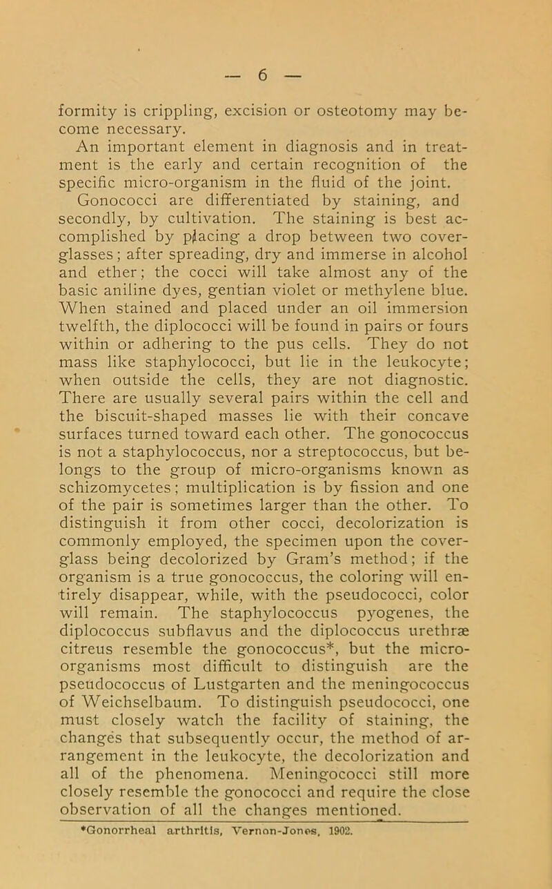 formity is crippling, excision or osteotomy may be- come necessary. An important element in diagnosis and in treat- ment is the early and certain recognition of the specific micro-organism in the fluid of the joint. Gonococci are differentiated by staining, and secondly, by cultivation. The staining is best ac- complished by placing a drop between two cover- glasses ; after spreading, dry and immerse in alcohol and ether; the cocci will take almost any of the basic aniline dyes, gentian violet or methylene blue. When stained and placed under an oil immersion twelfth, the diplococci will be found in pairs or fours within or adhering to the pus cells. They do not mass like staphylococci, but lie in the leukocyte; when outside the cells, they are not diagnostic. There are usually several pairs within the cell and the biscuit-shaped masses lie with their concave surfaces turned toward each other. The gonococcus is not a staphylococcus, nor a streptococcus, but be- longs to the group of micro-organisms known as schizomycetes; multiplication is by fission and one of the pair is sometimes larger than the other. To distinguish it from other cocci, decolorization is commonly employed, the specimen upon the cover- glass being decolorized by Gram’s method; if the organism is a true gonococcus, the coloring will en- tirely disappear, while, with the pseudococci, color will remain. The staphylococcus pyogenes, the diplococcus subflavus and the diplococcus urethrae citreus resemble the gonococcus*, but the micro- organisms most difficult to distinguish are the pseudococcus of Lustgarten and the meningococcus of Weichselbaum. To distinguish pseudococci, one must closely watch the facility of staining, the changes that subsequently occur, the method of ar- rangement in the leukocyte, the decolorization and all of the phenomena. Meningococci still more closely resemble the gonococci and require the close observation of all the changes mentioned. ♦Gonorrheal arthritis, Vernon-Jones. 1902.