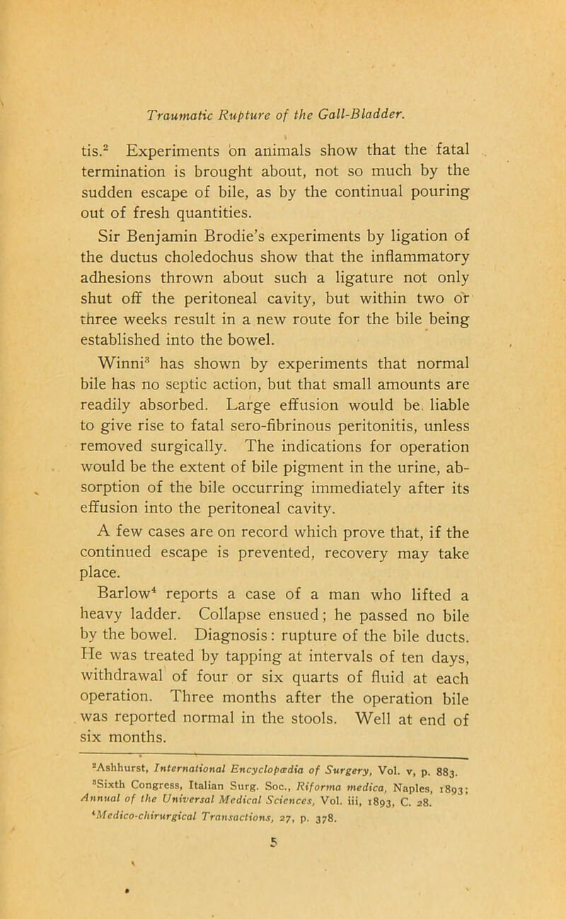 tis.2 Experiments on animals show that the fatal termination is brought about, not so much by the sudden escape of bile, as by the continual pouring out of fresh quantities. Sir Benjamin Brodie’s experiments by ligation of the ductus choledochus show that the inflammatory adhesions thrown about such a ligature not only shut off the peritoneal cavity, but within two or three weeks result in a new route for the bile being established into the bowel. Winni3 has shown by experiments that normal bile has no septic action, but that small amounts are readily absorbed. Large effusion would be. liable to give rise to fatal sero-fibrinous peritonitis, unless removed surgically. The indications for operation would be the extent of bile pigment in the urine, ab- sorption of the bile occurring immediately after its effusion into the peritoneal cavity. A few cases are on record which prove that, if the continued escape is prevented, recovery may take place. Barlow4 reports a case of a man who lifted a heavy ladder. Collapse ensued; he passed no bile by the bowel. Diagnosis: rupture of the bile ducts. He was treated by tapping at intervals of ten days, withdrawal of four or six quarts of fluid at each operation. Three months after the operation bile was reported normal in the stools. Well at end of six months. 2Ashhurst, International Encyclopaedia of Surgery, Vol. v, p. 883. aSixth Congress, Italian Surg. Soc., Riforma medico, Naples, 1893; Annual of the Universal Medical Sciences, Vol. iii, 1893, C. 28. *Medico-cliirurgical Transactions, 27, p. 378.