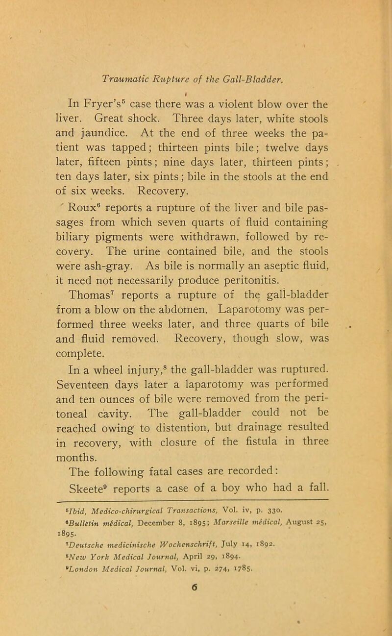 In Fryer’s* 5 case there was a violent blow over the liver. Great shock. Three days later, white stools and jaundice. At the end of three weeks the pa- tient was tapped; thirteen pints bile; twelve days later, fifteen pints; nine days later, thirteen pints; ten days later, six pints; bile in the stools at the end of six weeks. Recovery. Roux6 reports a rupture of the liver and bile pas- sages from which seven quarts of fluid containing biliary pigments were withdrawn, followed by re- covery. The urine contained bile, and the stools were ash-gray. As bile is normally an aseptic fluid, it need not necessarily produce peritonitis. Thomas7 reports a rupture of the gali-bladder from a blow on the abdomen. Laparotomy was per- formed three weeks later, and three quarts of bile and fluid removed. Recovery, though slow, was complete. In a wheel injury,8 the gall-bladder was ruptured. Seventeen days later a laparotomy was performed and ten ounces of bile were removed from the peri- toneal cavity. The gall-bladder could not be reached owing to distention, but drainage resulted in recovery, with closure of the fistula in three months. The following fatal cases are recorded: Skeete9 reports a case of a boy who had a fall. 0Ibid, Medico-chirurgical Transactions, Vol. iv, p. 330. «Bulletin medical, December 8, 1895; Marseille medical, August 25, 1895. TDeutsche medicinische IVochenschrift, July 14, 1892. Wctii York Medical Journal, April 29, 1894. 9London Medical Journal, Vol. vi, p. 274, 1785.