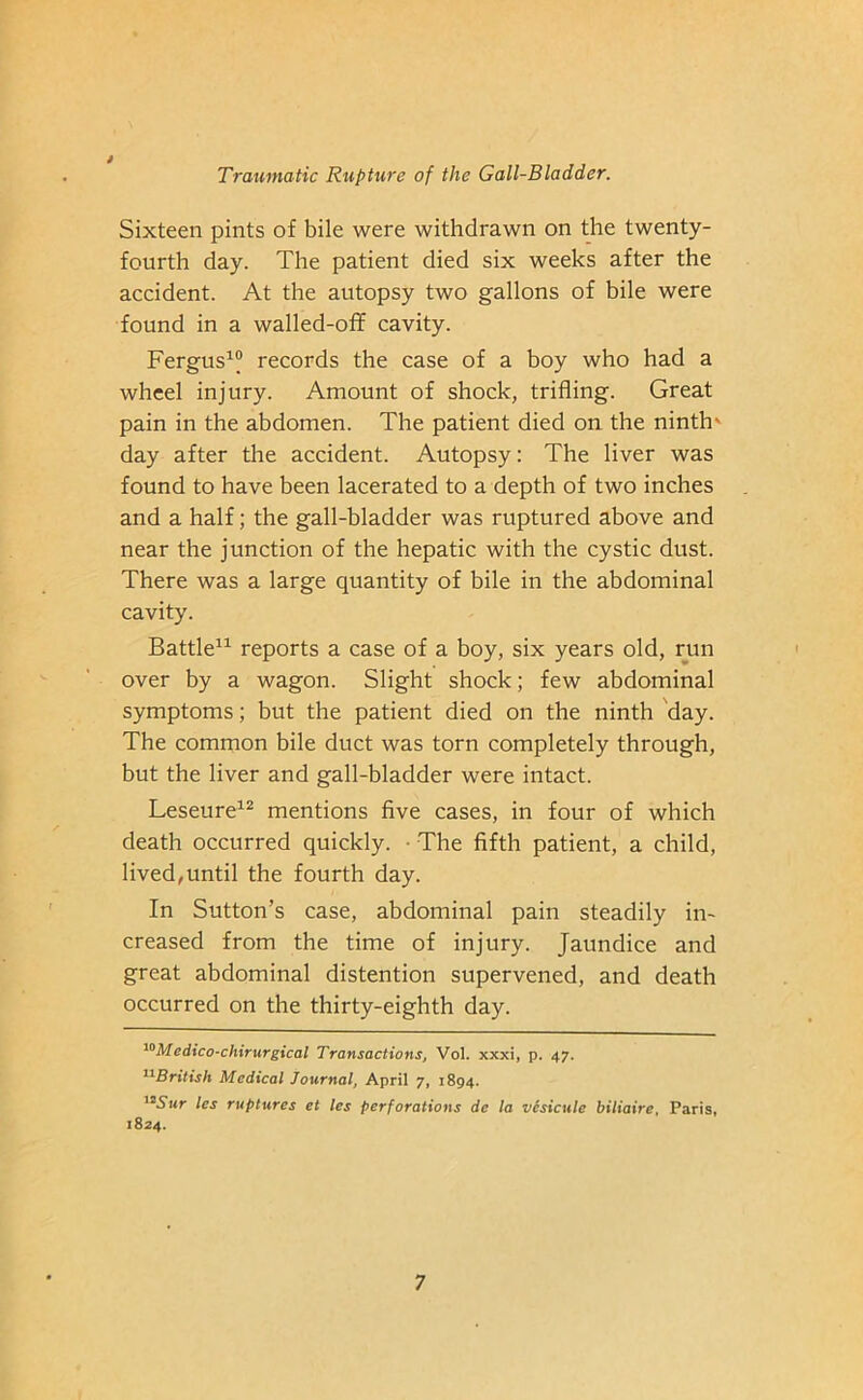 Sixteen pints of bile were withdrawn on the twenty- fourth day. The patient died six weeks after the accident. At the autopsy two gallons of bile were found in a walled-off cavity. Fergus1® records the case of a boy who had a wheel injury. Amount of shock, trifling. Great pain in the abdomen. The patient died on the ninth' day after the accident. Autopsy: The liver was found to have been lacerated to a depth of two inches and a half; the gall-bladder was ruptured above and near the junction of the hepatic with the cystic dust. There was a large quantity of bile in the abdominal cavity. Battle11 reports a case of a boy, six years old, run over by a wagon. Slight shock; few abdominal symptoms; but the patient died on the ninth day. The common bile duct was torn completely through, but the liver and gall-bladder were intact. Leseure12 mentions five cases, in four of which death occurred quickly. • The fifth patient, a child, lived,until the fourth day. In Sutton’s case, abdominal pain steadily in- creased from the time of injury. Jaundice and great abdominal distention supervened, and death occurred on the thirty-eighth day. 10Medico-chirurgical Transactions, Vol. xxxi, p. 47. 11British Medical Journal, April 7, 1894. '2Sur les ruptures et les perforations de la vesicule biliaire, Paris, 1824.