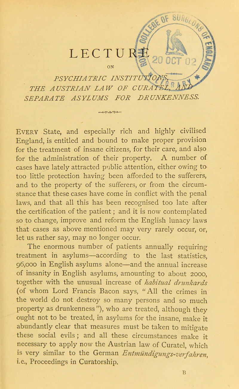 PSYCHIATRIC INS TIT THE A USTRIAN LAW OF C SEPARATE ASYLUMS FOR DRUNKENNESS. EVERY State, and especially rich and highly civilised England, is entitled and bound to make proper provision for the treatment of insane citizens, for their care, and also for the administration of their property. A number of cases have lately attracted public attention, either owing to too little protection having been afforded to the sufferers, and to the property of the sufferers, or from the circum- stance that these cases have come in conflict with the penal laws, and that all this has been recognised too late after the certification of the patient; and it is now contemplated so to change, improve and reform the English lunacy laws that cases as above mentioned may very rarely occur, or, let us rather say, may no longer occur. The enormous number of patients annually requiring treatment in asylums—according to the last statistics, 96,000 in English asylums alone—and the annual increase of insanity in English asylums, amounting to about 2000, together with the unusual increase of habitual drunkards (of whom Lord Francis Bacon says, “All the crimes in the world do not destroy so many persons and so much property as drunkenness ”), who are treated, although they ought not to be treated, in asylums for the insane, make it abundantly clear that measures must be taken to mitigate these social evils; and all these circumstances make it necessary to apply now the Austrian law of Curatel, which is very similar to the German Entniiindigungs-verfahreti, i.e., Proceedings in Curatorship. n